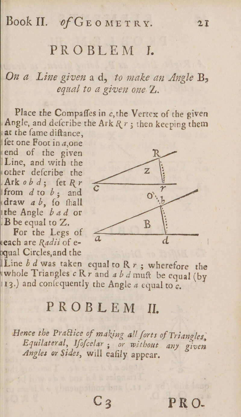 PROBLEM I. On a Line given ad, to make an Angle By equal to a given one Z.. | Place the Compaffes in c,the Vertex of the given Angle, and defcribe the Ark Rr ; then keeping them iat the fame diftance, ifec one Foot in #,one end of the given |Line, and with the other defcribe the Arkobd; fetRr ifrom dto b; and draw ab, fo fhall ithe Angle bad or iB be equal to Z. For the Legs of each are Radi: of e- qual Circles,and the Line b d was taken equal to R r ; wherefore the kwhole Triangles c Rr and 4 b 4 mn be equal (by 113.) and confequently the Angle a equal to ¢. | PROBLEM IL Hence the Prattice of making all forts of Triangles, Equilateral, Mofcelar ; or without any given Angles or Sides, will eafily appear. C3 PRO.