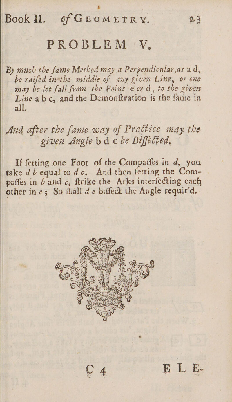 PROBLEM V. By much the fame Method may a Perpendicular,as ad, |. be raifed inthe middle of any given Line, or one may be let fall from the Point e or d, to the given Line abc, and che Demonftration is the fame in all. And after the fame way of Prattice may the given Angle bd c be Biffected, If fecting one Foot of the Compaffes in d, you take db equal to dc. And then fetting the Com- paffes in b and c, ftrike the Arks interfecting each other ine; So thall de biflect the Angle requir'd. C 4 EL E-