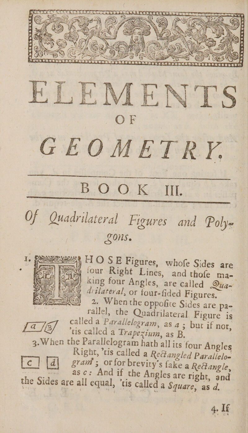 GEOMETRY, BOOK III. Of Quadrilateral Figures and Polye LOnS. ees HO SE Figures, whofe Sides are “| FAN our Right Lines, and thafe Mae. 99) king four Angles, are called Qua~ wai drilateral, or four-fided Figures, 2. When the oppofite Sides are pa- 404 rallel, the Quadrilateral Figure is called a Parallelogram, as à ; bur if nor, ‘tis called a i as D. | 3. When the Parallelogram hath all its four Angles Right, a: a oeue Parallelo= ram ; Or for brevity's ake a Rectangle, | Le] , c: And if the Angles are right, san the Sides are all equal, “tis called a Square, as d.