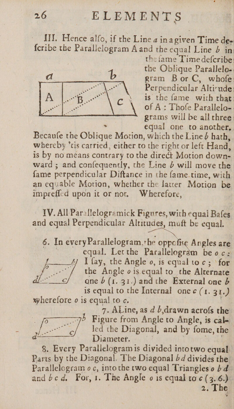 Ii]. Hence alfo, if the Line 2 inagiven Time de- fcribe the Parallelogram A and the equal Line b in the iame Time defcribe: tne Oblique Parallelo.. gram Bor C, whofe: Perpendicular Altirude: is the fame with that of À : Thofe Parallelo-: * grams will be all three . equal one to another. Becaufe the Oblique Motion, which the Line 6 hath, whereby ’tis carried, either to the right or left Hand, is by no means contrary to the direct Motion down- ward ; and confequently, the Line à will move the fame perpendicular Diftance in the fame.time, with an equable Motion, whether the later Motion be imprefl:d upon it or nor. Wherefore, TV. All Par:flelogramick Figures, with equal Bafes and equal Perpendicular Altitudes, muit be equal. 6. In every Parallelogram.the oppefixe Angles are equal. Letthe Parallelogram be oc: 47 I fay, the Angle o, is equal toc; for “/ the Angle ois.equal to the Alternate ane 6 (1. 31.) and the External one b is equal to the Internal one e¢ (1. 31.) wherefore o is equal to c. | 7. ALine, as d b drawn acrofs the 75 Figure from Angle to Angle, is cal- led the Diagonal, and by fome, the Diameter, + od 8. Every Parallelogram is divided intotwo equal Parts by the Diagonal. The Diagonal bd divides the Parallelogram o c, into the two equal Triangles o bd and bc d. For, 1. The Angle o is equal tac (3,6) | 2; The