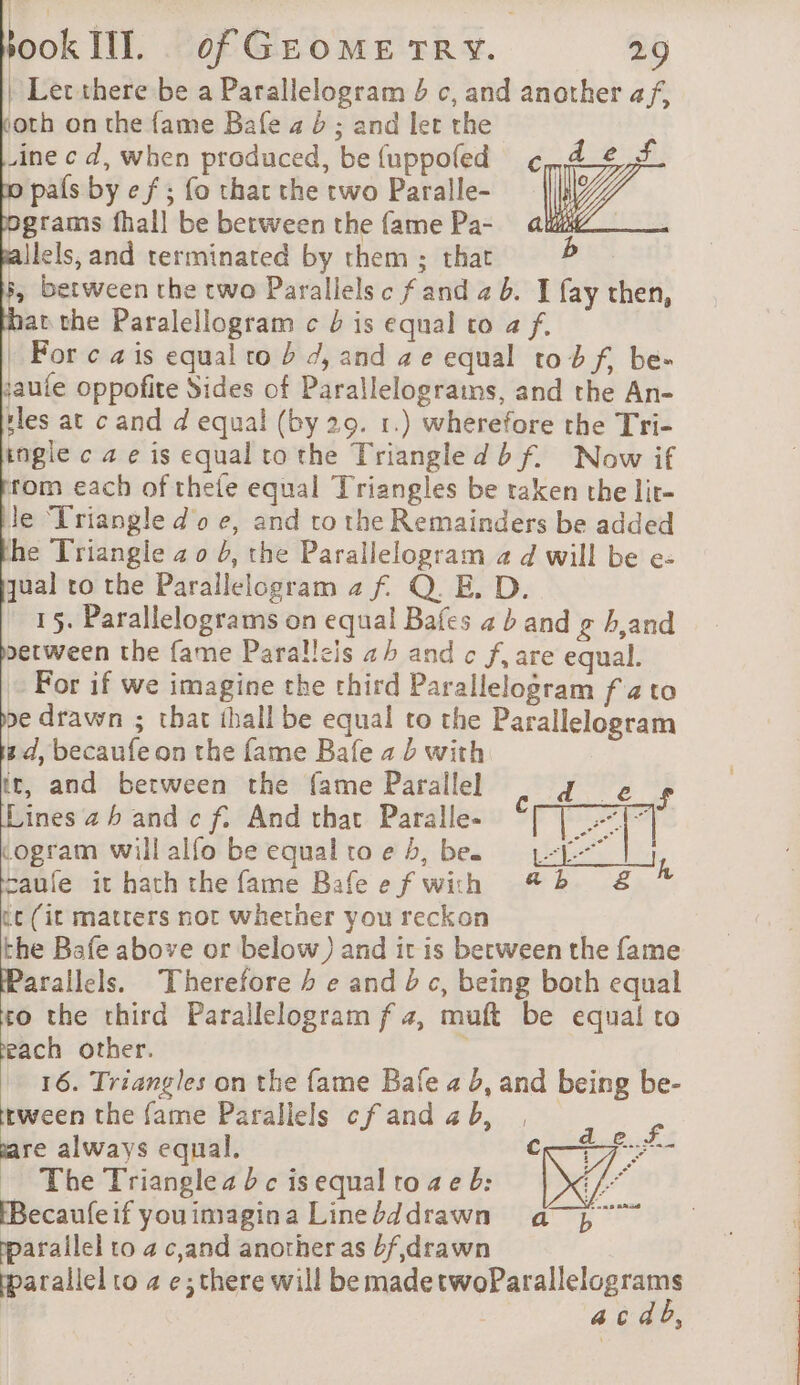 | Let there be a Parallelogram b c, and another af, oth on the fame Bafe 4 6; and let the .ine c d, when produced, be {uppofed po pals by e f ; fo that the two Paralle- bgrams fhall be between the fame Pa- ailels, and terminated by them ; that 5, between the two Parallels c f and 4 b. I fay then, hat the Paralellogram c b is equal to a f. | For c ais equal to À 4, and ae equal to b f, be- jaufe oppofite Sides of Parallelograins, and the An- iles at cand d equal (by 20. 1.) wherefore the Tri- ingle c ae is equal to the Triangle dbf. Now if rom each of thefe equal Triangles be taken the lir- le Triangle doe, and to the Remainders be added he Triangle 4 o b, the Parallelogram a d will be e- qual to the Parallelogram 2 f Q. E. D. 15. Parallelograms on equal Bafes ab and g hand berween the fame Paralleis a and c f, are equal. For if we imagine the third Parallelogram f 4 to pe drawn ; that ihall be equal to the Parallelogram pd, becaufe on the fame Bafe 4 b with ir, and between the fame Parallel d_e $s ines ah and cf. And that Paralle. ‘TT cogram will alfo be equal to e 5, be. aufe it hath the fame Bafe e f with tc (it matters not whether you reckon the Bafe above or below) and it is berween the fame Parallels. Therefore b e and c, being both equal to the third Parallelogram f 4, muft be equal to reach other. : 16. Triangles on the fame Bafe a b, and being be- rween the fame Parallels cf and 4 b, | PA are always equal. € À The Triangles bc isequalto se b: Ne Becaufeif youimagina Linebddrawn a}, parallel to a c,and another as 4f,drawn yparallel to 4 e;there will be made me AR | a c dd,