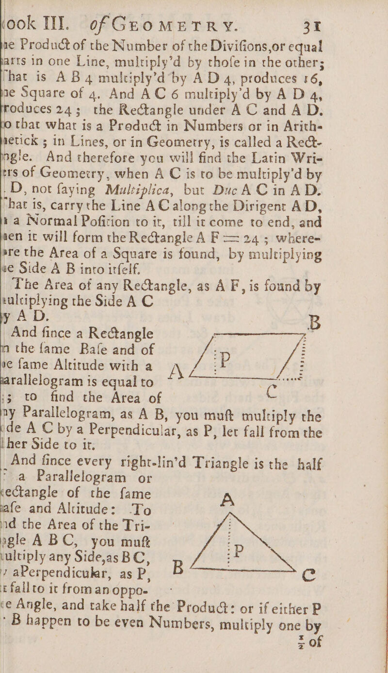 ne Product of the Number of the Divifions,or equal arts in one Line, multiply’d by thofe in the other; hat is À B 4 multiply’d by A D 4, produces 16, 1e Square of 4. And AC 6 multiply’d by A D 4, roduces24; the Rectangle under A C and A D. o that what is a Product in Numbers or in Arith- getick ; in Lines, or in Geometry, is called a Rect- | agile. And therefore you will find the Latin Wri- ers of Geometry, when A C is to be multiply’d by D, not faying Mulziplica, but Duc A Cin AD. hat is, carrythe Line AC along the Dirigent AD, 1 a Normal Pofizion to it, till it come to end, and sen ic will form the Rectangle A F = 24 ; where- ere the Area of a Square is found, by multiplying we Side A B into irfelf. The Area of any Rectangle, as A F, is found by tulciplying the Side A C y AD. B And fince a Rectangle : the fame Rafe and of /°p VE ve fame Altitude with a We Are PA rallelogram is equal to se ;3 to find the Area of ny Parallelogram, as A B, you muft multiply the ide A C by a Perpendicular, as P, let fall from the her Side to ir. And fince every right-lin’d Triangle is the half © a Parallelogram or tectangle of the fame il and Altitude: To id the Area of the Tri- agle ABC, you muf \ultiply any Side,as BC, 7 aPerpendicukr, as P, Efailtoicfromanoppo- : ce Angle, and take half the Product: or if either P : B happen to be even Numbers, multiply one sf | 20