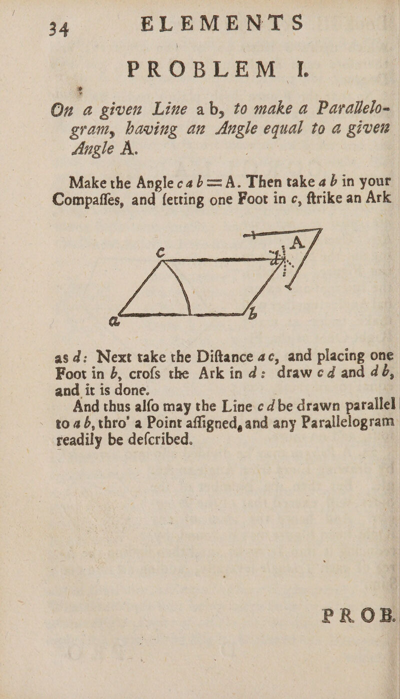 PROBLEM I. On a given Line ab, to make a Parallelo- gram, having an Angle equal to a given Angle A. . Make the Angle ca b= A. Then take a 6 in your Compaffes, and {etting one Foot in c, ftrike an Ark a asd: Next take the Diftance ac, and placing one Foot in b, crofs the Ark ind: draw c d and dé, and it is done. | And thus alfo may the Line cd be drawn parallel - 1046, thro’ a Point affigned, and any Parallelogram readily be defcribed. | PROB.