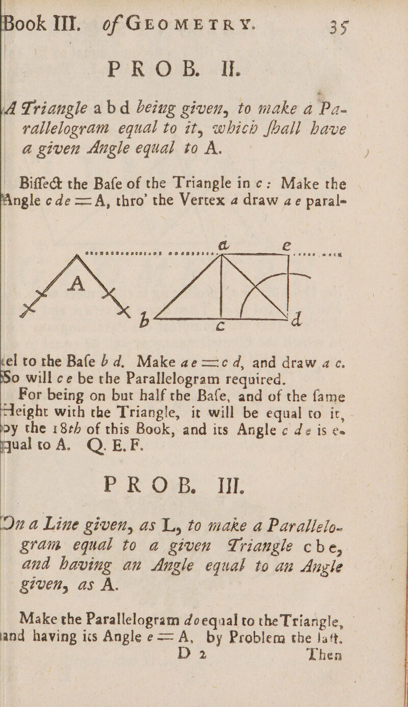 PeR Og “IE A Triangle abd beiug given, to make a Pa- rallelogram equal to it, which foall bave a given Angle equal to A. Biffe&amp; the Bafe of the Triangle inc: Make the ngle c de =A, thro’ the Vertex 4 draw ae parale el to the Bafe bd. Make ae —c d, and draw ac. o will ce be the Parallelogram required. For being on but half the Bafe, and of the fame “eight with the Triangle, it will be equal to ir, poy the 18rb of this Book, and its Angle c de is es qual to A. Q.E.F. PROS. IH: Dn a Line given, as A, to make a Parallelo- gram equal to a given Triangle cbe, and having an Angle equal to an Angle given, as À. Make the Parallelogram doequal to the Triangle, and having ics Angle e— A, by Problem the Jatt. D 2 Thea