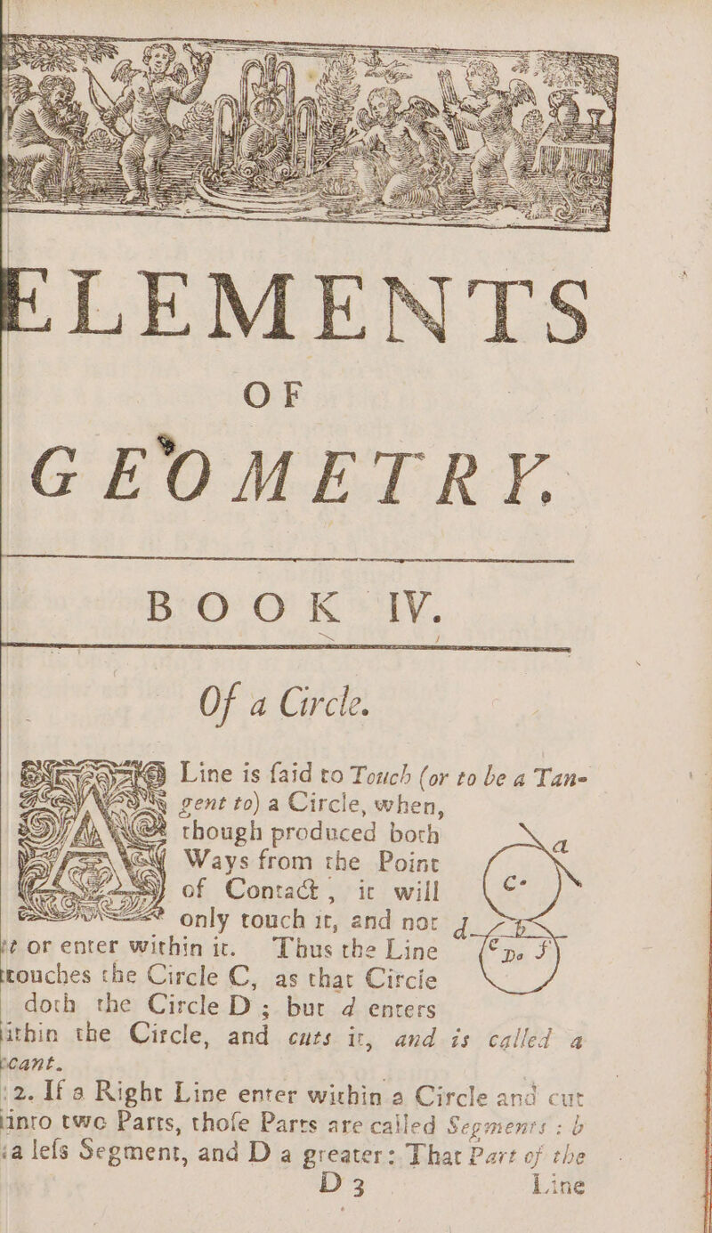 Of a Circle. € Line is faid to Touch (or to be a Tan- WAS gent to) a Circle, when, Dy 4 LNG though produced both ey SQ Ways from the Point CPS) of Contact , ic will only touch it, and nor #orenter within it. Thus the Line Le the Circle C, as that Circie doth the Circle D ; bur d enters thin the Circle, and cuts it, and is called a pcant. 2 :2. Ifa Right Line enter within a Circle and cut into twe Parts, thofe Parts are called Segments : b ia lefs Segment, and D a greater: That Part of the D 3 Line