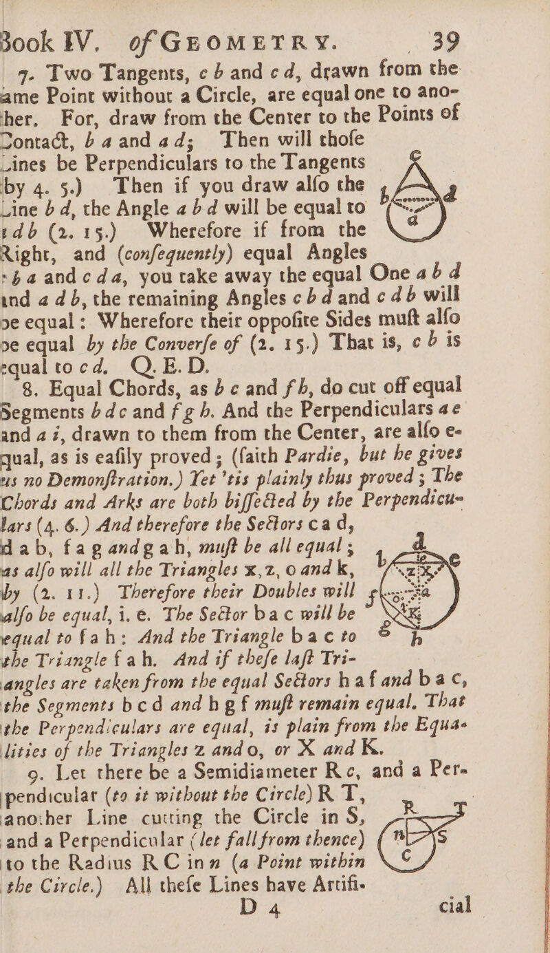 7. Two Tangents, c b and cd, drawn from the ame Point without a Circle, are equal one to ana- her. For, draw from the Center to the Points of Contact, ba and 4 d; Then will thofe Lines be Perpendiculars to the Tangents | by 4. 5.) Then if you draw alfo the i A Line b d, the Angle 2 b d will be equal to 5 sdb (2.15) Wherefore if from the Right, and (confequently) equal Angles ~$aandcda, you take away the equal One a6 d ind 2 db, the remaining Angles cbd and c db will 5e equal: Wherefore their oppofite Sides muft alfo 5e equal by the Converfe of (2. 15.) That is, ¢ is equaltocd, Q.E.D. 8. Equal Chords, as bc and fh, do cut off equal Segments bdc and f gh. And the Perpendiculars ae and 4 i, drawn to them from the Center, are allo e- qual, as is eafily proved; (faith Pardie, but he gives us no Demonftration.) Yet ’tis plainly thus proved ; The Chords and Arks are both biffeGed by the Perpendicu- lars (4. 6.) And therefore the Sectors cad, dab, fagandgah, muft be all equal; as alfo will all the Triangles x,z, 0 and k, by (2. 11.) Therefore their Doubles will alfo be equal, i, e. The Seëtor bac will be equal tofah: And the Triangle bac to the Triangle fah. And if thefe laft Tri- angles are taken from the equal Seétors h afand bac, the Segments bcd and hg f muft remain equal. That the Perpendiculars are equal, is plain from the Equa- lities of the Triangles z ando, or X and K. 9. Let there be a Semidiameter Rc, and a Per- pendicular (40 st without the Circle)R T, another Line cutring the Circle in S, be and a Perpendicular (let fall from thence) ( *-}s to the Radius RC inn (a Point within \&amp; the Circle.) All thefe Lines have Artifi- : D 4 cial