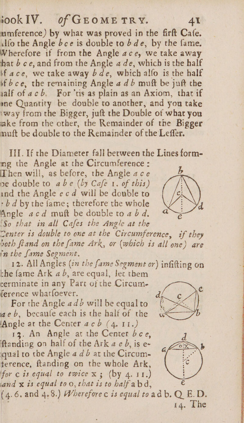 umference) by what was proved in the firft Cale. ilfo the Angle bce is double to b de, by the fame. Wherefore if from the Angle ace, we take away hat 6 ce, and from the Angle a de, which is the half face, we take away de, which alfo is the half if bce, the remaining Angle # db muft be juft the aalf of ac b. Fortis as plain as an Axiom, that if me Quantity be double to another, and you take ‘way from the Bigger, juft the Double of what you ake from the other, the Remainder of the Bigger muft be double to the Remainder of the Leffer. III. If the Diameter fall between the Lines form- mg the Angle at the Circumference : Then will, as before, the Angle ace b se double to abe (by Cafe 1. of this) ind the Angle ecd will be double to : b d by the fame; therefore the whole 4 Angle acd muft be doubletoz bd. 4 {So that in all Cafes the Angle at the Center is double to one at the Circumference, if they both ftand on the fame Ark, or (which is all one) are inthe fame Segment. 12. All Angles (27 the fame Segment or) infifting on the fame Ark 4 b, are equal, lec them cerminate in any Part of the Circum- ference whatfoever. ! _ For the Angle 2dé willbe equalto ¢ aeb, becaule each is the half of the ‘Angle at the Center ac b (4. 11.) 13. An Angle at the Center bce, d : ftanding on half of the Arkzeb,ise- CAR 3 qual to tbe Angle a d at the Circum- ference, ftanding on the whole Ark, for c is equal to twice x; (by 4. 11.) and x is equal to 0, that is to balfabd, (4.6. and 4,8.) Wherefore c is equal toadb.Q. E. D.