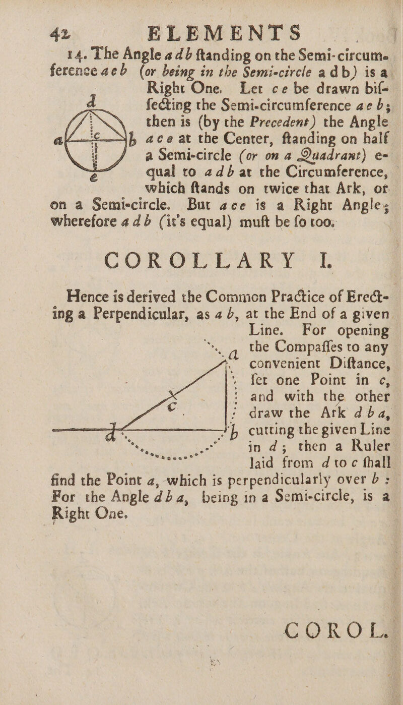14. The Angle 4 db ftanding on the Semi-circume ference aeb (or being in the Semi-circle a db) isa Right One. Let ce be drawn bif- fecting the Semi-circumference ae b; then is (by the Precedent) the Angle jf ace at the Center, ftanding on half / a Semi-circle (or on a Quadrant) e- qual to + db at the Circumference, © which flands on twice that Ark, ot on a Semiccircle. But ace is a Right Angle: wherefore 4 db (it's equal) mutt be fo too; COROT TA RY’ 1: Hence is derived the Common Practice of Erect- ing a Perpendicular, as 4 b, at the End of a given Line. For opening the Compaffes to any convenient Diftance, . fer one Point in c, : and with the other : draw the Ark dba, ‘LE cutting the given Line in ds; then a Ruler | laid from dtoc fhall find the Point 2, which is perpendicularly over 6 : Por the Angle dda, being in a Semi-circle, is a Right One. COROL.