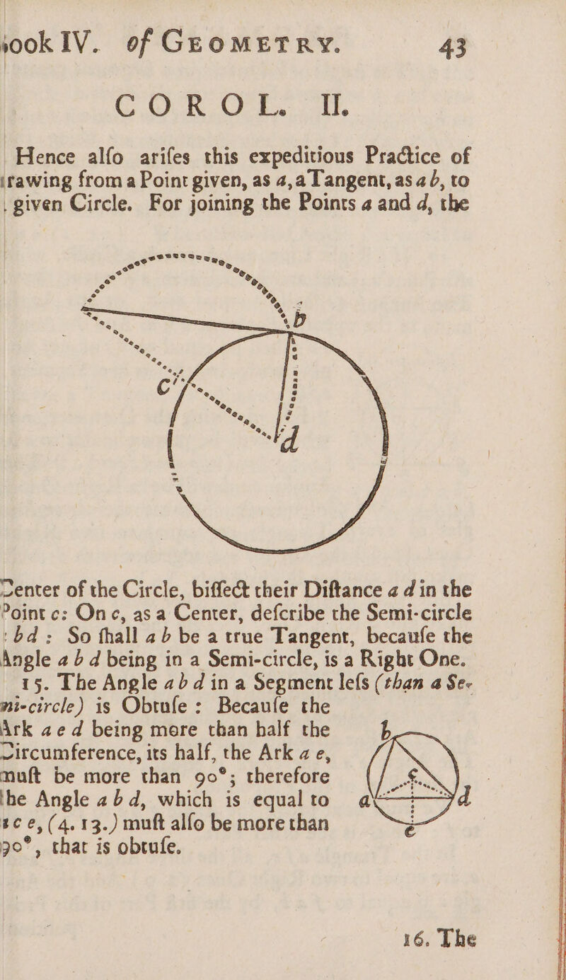 COUR OFF. IL Hence alfo arifes this expeditious Practice of irawing from a Point given, as 4,a Tangent, as a b, to given Circle. For joining the Points a and d, the Center of the Circle, biffect their Diftance a d'in the Pointc: One, as a Center, defcribe the Semi-circle ‘bd: So fhall ab be a true Tangent, becaufe the Angle 2 b d being in a Semi-circle, is a Right One. 15. The Angle abd ina Segment lefs (than a Se. ni-circle) is Obtufe : Becaufe the — Ark ze d being mere than half the ~ircumference, its half, the Ark a e, muft be more than 90°; therefore the Angle 25d, which is equal to tc e,(4.13.) muft alfo be more than 30°, that is obtufe. 16. The