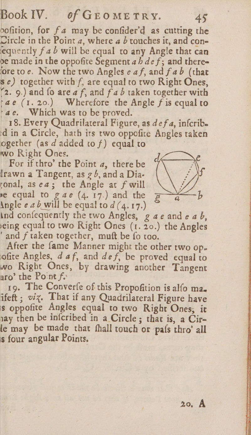 sofition, for fa may be confider'd as cutting the Circle in the Point 2, where 4 à touches it, and con- equently f a b will be equal to any Angle that can be made in the oppofite Segment ah de f; and there= fore toe. Now the two Angles e af, and fab (that se) together with f, are equal to two Right Ones, T2. 9.) and fo area f, and fab taken together with tae (1.20.) Wherefore the Angle f is equal to tae. Which was to be proved. | _ 18. Every Quadrilateral Figure, as de fa, infcrib. ‘din a Circle, hath its two oppefire Angles taken ogether (as d added tof) equal to | wo Right Ones. 3 For if thro’ che Point 2, there be irawn a Tangent, as ¢ 6, and a Dia- ronal, as ea; the Angle at f will se equal to gae (4. 17.) and the 4 a b Angle e 24 will be equal to d (4. 17.) | ind confequently the two Angles, g ae and e a b, eing equal to two Right Ones (1. 20.) the Angles ‘and f taken together, muft be fo too. After the fame Manner might the other two op. ofite Angles, d af, and def, be proved equal to wo Right Ones, by drawing another Tangent aro’ the Point fy | 19. The Converfe of this Propofition is alfo ma. ifeft ; viz. That if any Quadrilateral Figure have s oppofite Angles equal to two Right Ones, it say then be infcribed in a Circle ; that is, a Cir- le may be made that fhall touch or pafs thro’ all s four angular Points, 20 A