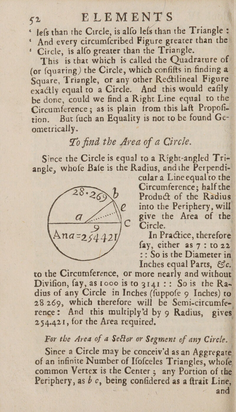 © Jefs than the Circle, is alfo lefs chan the Triangle : ‘ And every circumfcribed Figure greater than the ‘ Circle, is alfo greater than the Triangle. This is that which is called the Quadrature of. (or {quaring ) the Circle, which confifts in finding a _ Square, Triangle, or any other Rectilineal Figure | exactly equal ro a Circle. And this would eafily — be done, could we find a Right Line equal to the Circumference ; as is plain from this laft Propofi- tion. But fuch an Equality is not to be found Ge- ometrically. / To find the Area of a Circle. Since the Circle is equal to a Right-angled Tri- angle, whofe Bafe is the Radius, andthe Perpendi- cular a Line equal to the Circumference; half the Product of the Radius — into the Periphery, will give the Area of the Circle. À In Practice, therefor fay, either as 7 : to 22 :: Sois the Diameter in Inches equal Parts, Ec. to the Circumference, or more nearly and without Divifion, fay, as r000 is to 3141 :: Sois the Ra- dius of any Circle in Inches (fuppofe 9 Inches) to 28.269, which therefore will be Semi-circumfe= rence: And this mulriplyd by 9 Radius, gives 254.421, for the Area required. 4 For the Area of a Se&amp;or or Segment of any Circle. Since a Circle may be conceiv'd as an Aggregate of an infinite Number of Ifofceles Triangles, whofe common Vertex is the Center ; any Portion of the Periphery, as bc, being confidered as a ftrait Line, AE à - and.