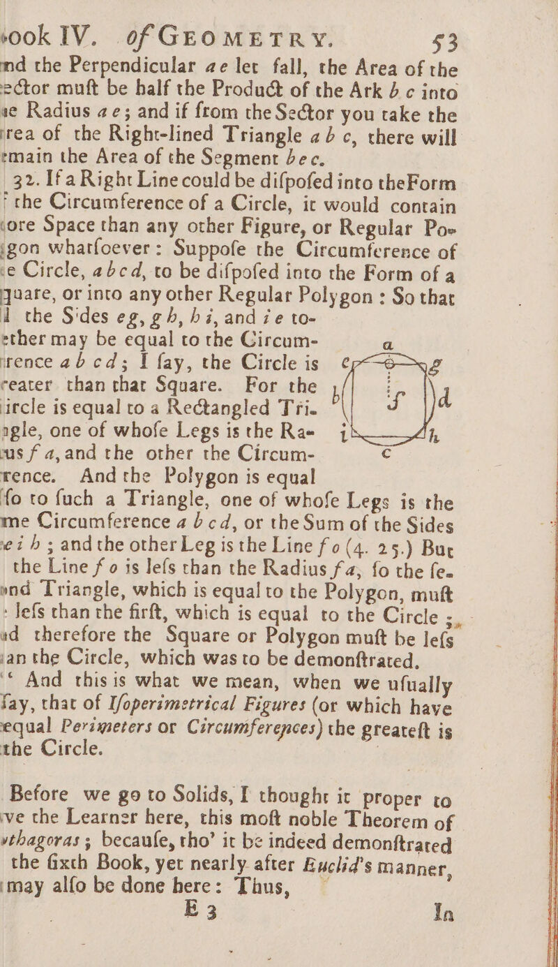 md the Perpendicular ae let fall, the Area of the ector muft be half the Product of the Ark 4 c into se Radius #e; and if from the Sector you take the rea of the Right-lined Triangle a c, there will tmain the Area of the Segment bec. 32. [fa Right Line could be difpofed into theForm ‘che Circumference of a Circle, ic would contain sore Space than any other Figure, or Regular Poe igon wharfoever : Suppofe the Circumference of ce Circle, abcd, to be difpofed into the Form of a quare, or into any other Regular Polygon : So that À the Sides eg, gh, bi, and ze to- ether may be equal to the Circum- irence ab cd; I fay, the Circle is reater than thar Square. For the ircle is equal co a Rectangled Tri. aigle, one of whofe Legs is the Rae us f a, and the other the Circum- rence. Andthe Polygon is equal fo to fuch a Triangle, one of whofe Legs is the me Circumference 4 b cd, or the Sum of the Sides ei b ; and the other Leg is the Line fo (4. 25.) Bur the Line f o is lefs than the Radius fa; fo the fe. ond Triangle, which is equal to the Polygon, muft Jefs chan the firft, which is equal to the Circle ;, - wd therefore the Square or Polygon mutt be Jefs ian the Circle, which was to be demonftrated. ‘© And this is what we mean, when we ufually Say, that of Ifoperimetrical Figures (or which have equal Perimeters or Circumferences) the greateft is the Circle. | Before we go to Solids, I thought it proper to ve the Learner here, this moft noble Theorem of vthagoras ; becaufe, tho’ it be indeed demonftrated the fixch Book, yet nearly after Euclid's manner, may alfo be done here: Thus, — E 3 In