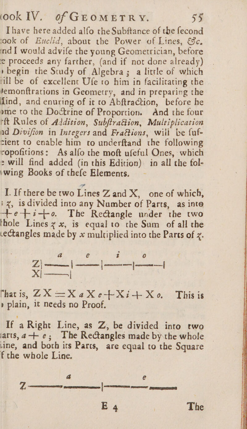 Ihave here added alfo the Subftance of the fecond ok of Euclid, about the Power of Lines, &amp;c. ind I would advife the young Geometrician, before e proceeds any farther, (and if not done already) » begin the Study of Algebra; a little of which ‘ill be of excellent Ufe ro him in facilitating the temonftrations in Geometry, and in preparing the lind, and enuring of it co Abftraction, before he pme to the Doctrine of Proportion. And the four rft Rules of Addition, Subftrattion, Multiplication ad Divifion in Integers and FraGions, will be fuf- tient to enable him to underftand the following ropofitions: As alfo the moft ufeful Ones, which 2 will find added (in this Edition) in all the fol- ‘wing Books of thefe Elements. I. If there be two Lines Z and X, one of which, : 7, is divided into any Number of Parts, as inte —+e--i--o. The Rectangle under the two thole Lines z x, is equal to the Sum of all the cectangles made by x multiplied into the Parts of z. a e 1 0 (eames Dtinsut Etat Oi: Fe, Al =| hatis, 2X —XaXe+Xi+ Xo. This is » plain, it needs no Proof. If a Right Line, as Z, be divided into two arts, 4—+ e; The Rectangles made by the whole ine, and both its Parts, are equal to the Square fthe whole Line. a e E 4 The Z