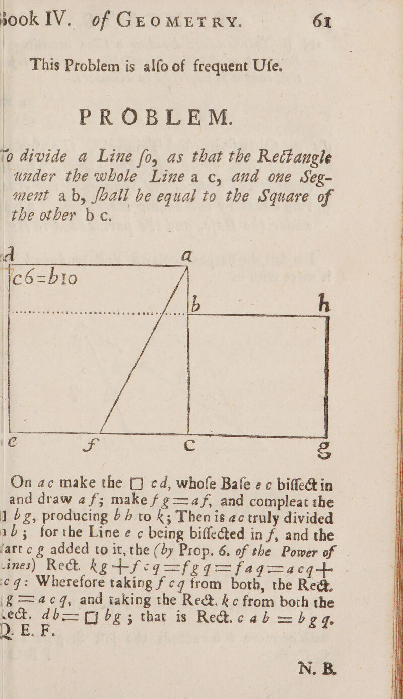 This Problem is alfo of frequent Ufe. PROBLEM. to divide a Line fo, as that the Rectangle under the whole Line a c, and one Seg- ment ab, fhall be equal to the Square of the other be. A a eR ei Te 2g On ac make the (1) cd, whofe Bafe e c biflectin and draw 4 f; make f g —4f, and compleat the J bg, producing 64 to K; Thenis ac truly divided 16; forthe Line e c being biffected in f, and the ‘art c g added to it, the (by Prop. 6. of the Power of . ines) Re Kg +-fcq=feq=faqgmacqt cg: Wherefore taking f cg from both, the Rec I£ —acg, and taking the Rect. kc from both the sect. db (yj bg ; that is Re. cab —bya Q. E. F. N. BB.