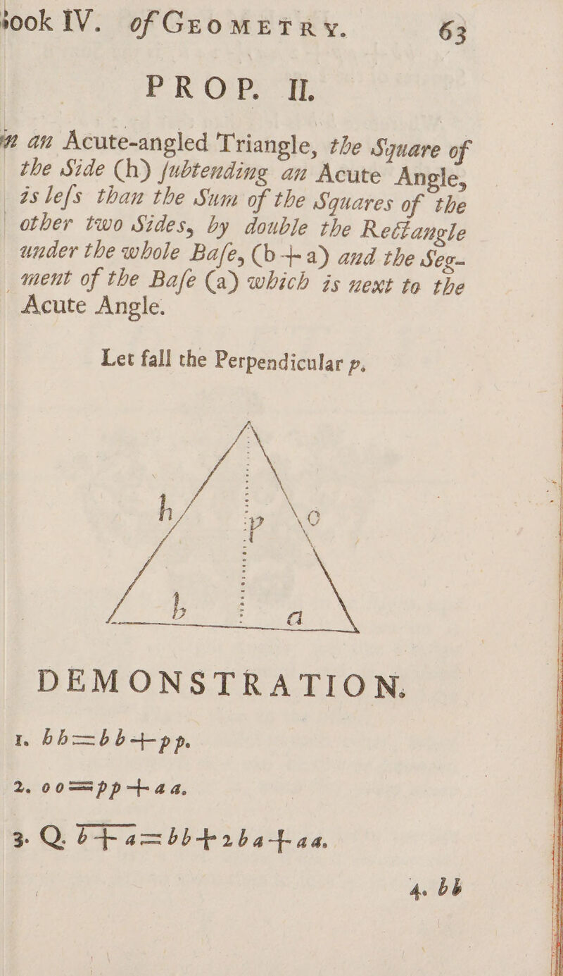PROP. IL. # an Acute-angled Triangle, the Square of the Side (h) fubtending an Acute Angle, aslefs than the Sum of the Squares of the other two Sides, by double the Rectangle under the whole Bafe, (b+ a) and the Seg- ment of the Bafe (a) which is next to the Acute Angle. Let fall the Perpendicular p, DEM ONSTRATION. 1 bh=bb-+-pp. 2. co==pp-+aa, 3 Q bf a=bb+rba+-aa. 4. bb