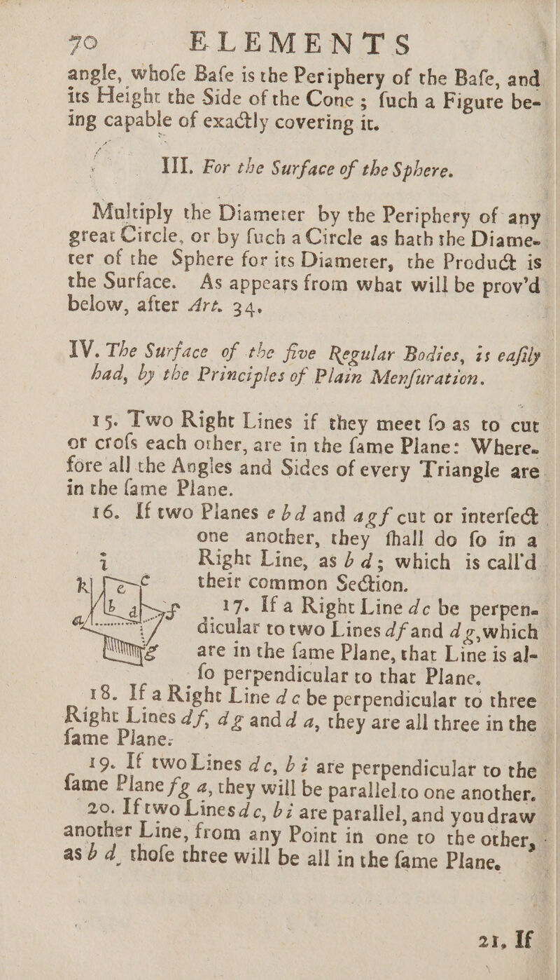 angle, whofe Bafe is the Periphery of the Bafe, and ing capable of exactly covering it. IL For the Surface of the Sphere. ter of the Sphere for its Diameter, the Produ@ is the Surface. As appears from what will be prov’d below, after Art 34, | IV. The Surface of the five Regular Bodies, is eafily had, by the Principles of Plain Menfuration. 15. Two Right Lines if they meet fo as to cut ot crofs each other, are in the fame Plane: W here. in the fame Plane. one another, they fhall do fo in a their common Section. 17. Ifa Right Line dc be perpene dicular totwo Lines df and d g,which are in the fame Plane, that Line is al- fo perpendicular to that Plane. 18. If a Right Line dc be perpendicular to three fame Plane: 19. If twoLines dc, bi are perpendicular to the 20. Iftwo Linesdc, bi are parallel, and youdraw as b d_ thofe three will be all in the fame Plane. | | Î