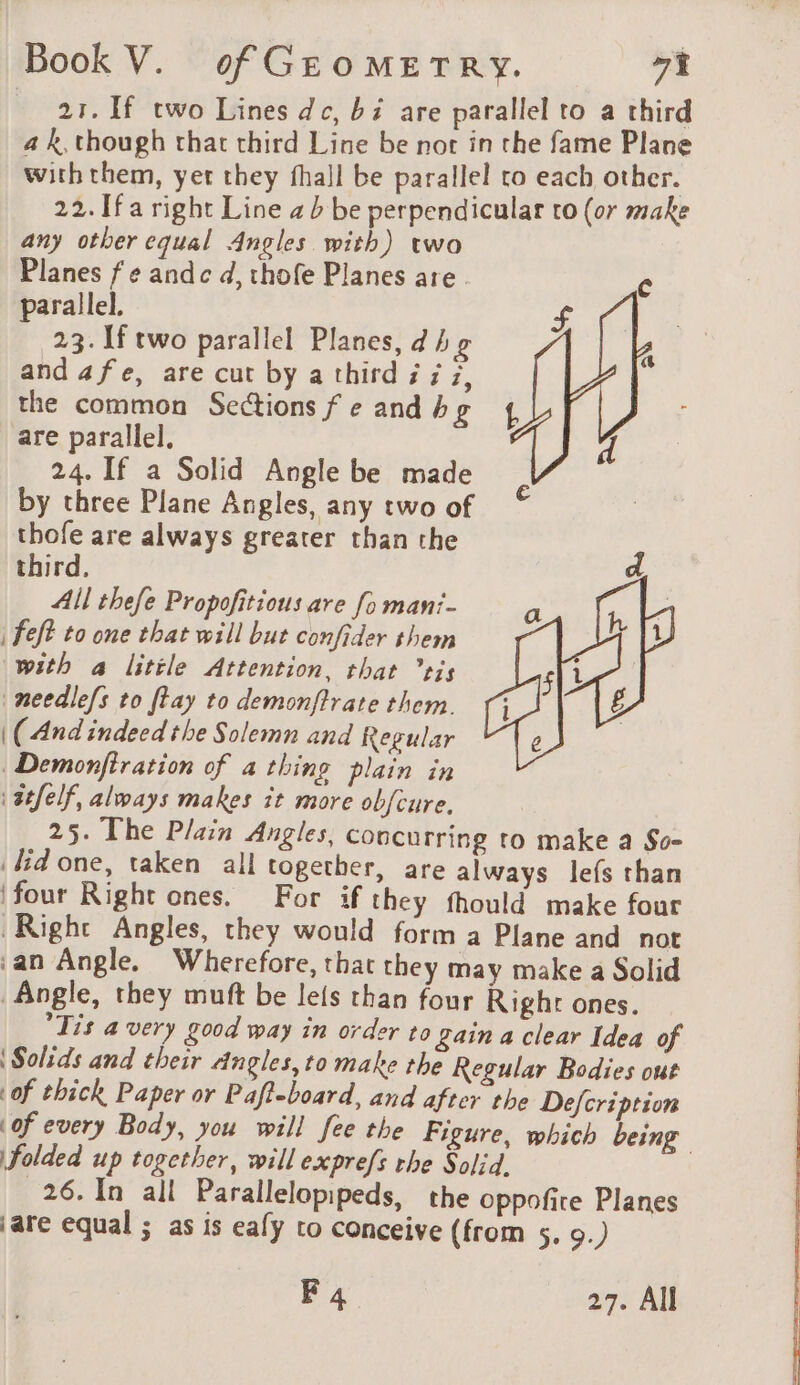 21. If two Lines dc, bi are parallel to a third a k, though that third Line be nor in the fame Plane with them, yet they fhall be parallel to each other. 22. Ifa right Line ab be perpendicular to (or make any other equal Angles with) two Planes f ¢ andc d, thofe Planes are. c parallel. £ 23. If two parallel Planes, d he and afe, are cut by a third ÿ ¢ à, the common Sections fe and bg 4 are parallel. 4 24. If a Solid Angle be made by three Plane Angles, any two of thofe are always greater than the third. All thefe Propofitious are [o mani- | feft to one that will but confider them with a little Attention, that tis needlefs to ftay to demonftrate them. | (And indeed the Solemn and Regular Demonfiration of a thing plain in ‘ atfelf, always makes it more obfcure. 25. The Plain Angles, concurring to make a So- lid one, taken all together, are always lefs than ‘four Right ones. For if they fhould make four Right Angles, they would forma Plane and not ‘an Angle. Wherefore, that they may make a Solid Angle, they muft be lefs than four Righr ones. Tis a very good way in order to gain a clear Idea of | Solids and their Angles, to make the Regular Bodies out of thick Paper or Pafteboard, and after the Defcription of every Body, you will fee the Figure, which being Folded up together, will exprefs the Solid. | 26. In all Parallelopipeds, the oppofire Planes jare equal ; as is eafy to conceive (from 5. 9.) F 4 27. All