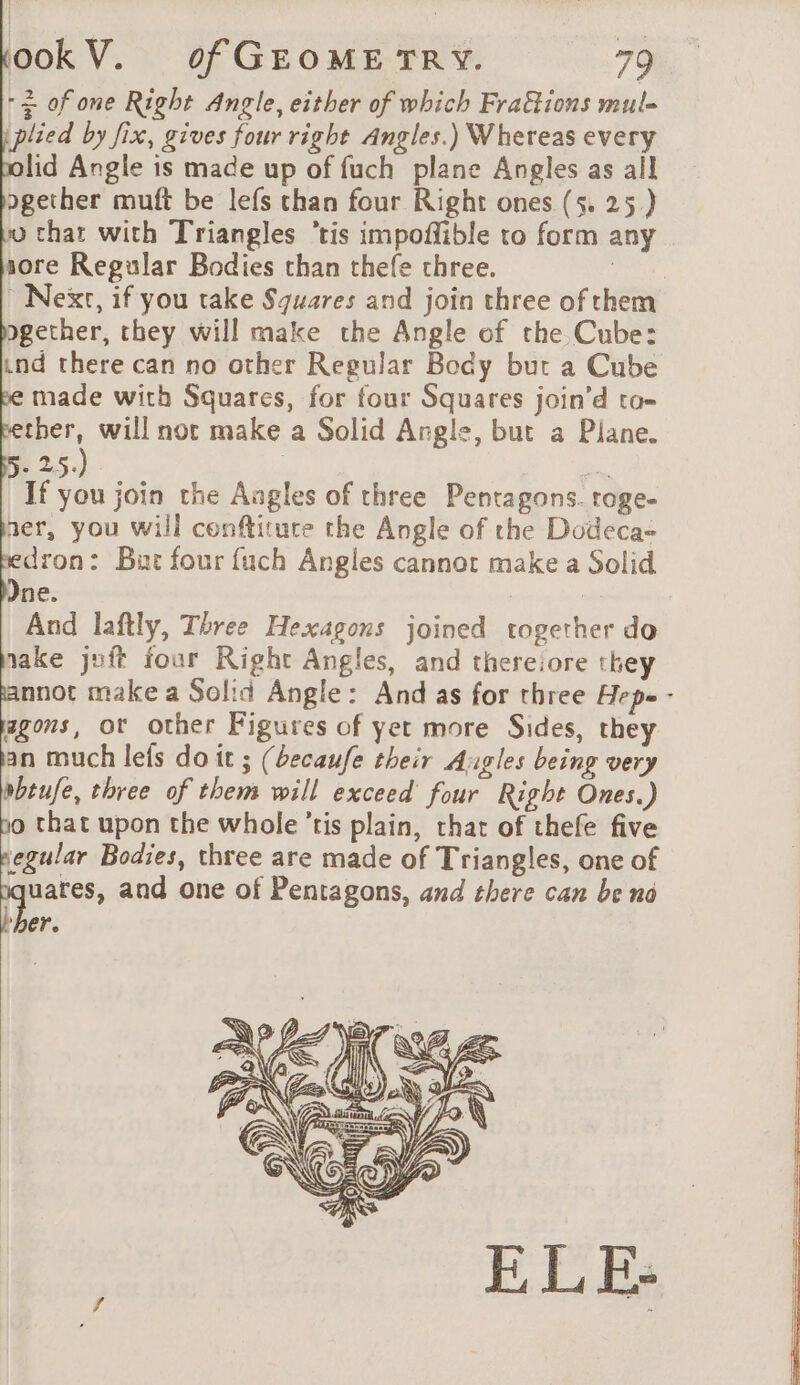 - + of one Right Angle, either of which Fra&amp;ions mul. plied by fix, gives four right Angles.) Whereas every lid Angle is made up of fuch plane Angles as all ogether muft be lefs than four Right ones (5. 25) 0 chat with Triangles ‘tis impoñible ro form any sore Regular Bodies than thefe three. | Nexr, if you take Squares and join three of them gether, they will make the Angle of the Cube: ind there can no other Regular Body but a Cube made with Squares, for four Squares join’d to- ether, will not make a Solid Angle, but a Plane. 5. 25.) , = If you join the Aagles of three Pentagons. roge- ner, you will cenftiture the Angle of the Dodeca- dron: But four fuch Angles cannot make a Solid Jne. | And laftly, Three Hexagons joined together do take juft four Right Angles, and thereiore they annot make a Solid Angle: And as for three Hepe - agons, ot other Figures of yet more Sides, they an much lets do it ; (becaufe their Augles being very ebtufe, three of them will exceed’ four Right Ones.) bo that upon the whole ’tis plain, that of thefe five pegular Bodies, three are made of Triangles, one of 1 and one of Pentagons, and there can be no ‘her.
