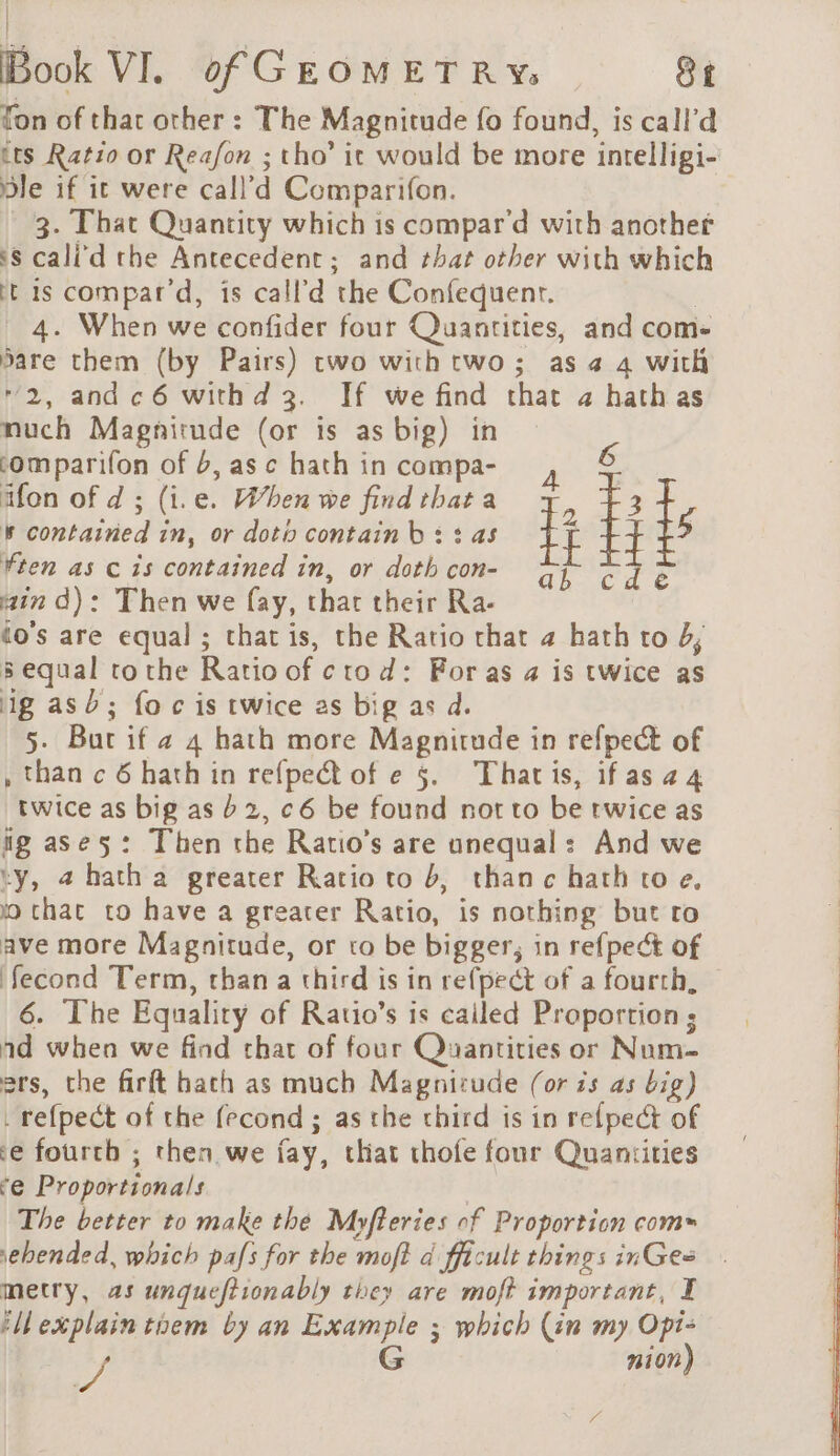 Ton of that other : The Magnitude fo found, is call’d tts Ratio or Reafon ; tho’ it would be more inrelligi- ble if it were call’d Comparifon. 3. That Quantity which is compar’d with another ‘s cali d the Antecedent; and that other with which ft is compar’d, is call'd the Confequenr. | 4. When we confider four Quantities, and com- sare them (by Pairs) two with two; as a 4 with 2, andc6 withd 3. If we find chat 4 hath as much Magnitude (or is as big) in omparifon of 6, as c hath in compa- 6 ïfon of d ; (i.e. When we find that a - 3 k contained in, or doti contain b : : as tt 5 ¥ten as c is contained in, or doth con- are : ë ain d): Then we fay, that their Ra- do's are equal ; that is, the Ratio that 4 hath to 4, sequal tothe Ratio of ctod: For as 4 is twice as ig asd; foc is twice as big as d. 5. Bur if a 4 hath more Magnitude in refpect of , than c 6 hath in refpect of e §. Thatis, ifasa4 twice as big as 62, c6 be found not to be twice as ig ases: Then the Ratio’s are unequal: And we ty, a hatha greater Ratio to 6, thanc hath to e. wo that to have a greater Ratio, is nothing but ro ave more Magnitude, or to be bigger; in refpect of fecond Term, than a third is in refpect of a fourth, 6. The Equality of Ratio’s is cailed Proportion ; ad when we find that of four Quantities or Num ers, the firft hath as much Magnizude (or is as big) _ re{pect of the fecond ; as the third is in refpect of ce fourth ; then we fay, that thofe four Quantities ‘e Proportionals | The better to make the Myfteries of Proportion coms \ehended, which pafs for the moft à fficult things inGes metry, as unqueftionably they are moft important, I tMexplaintnem by an Example ; which (in my Opi- A G nion)