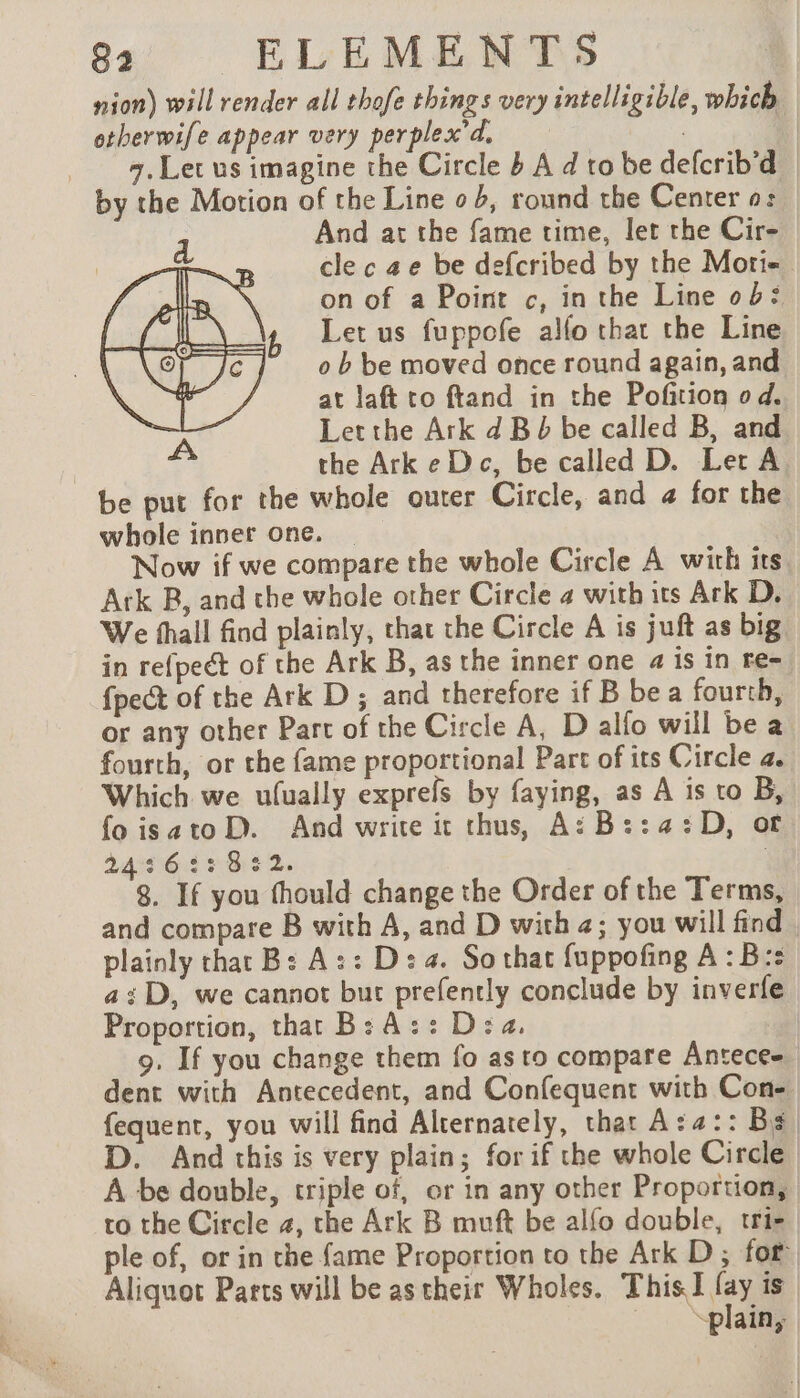 nion) will render all thofe things very intelligible, which otherwife appear very perplex'd. . | Let us imagine the Circle b A d to be defcrib'd | by the Motion of the Line o b, round the Center 0: | And at the fame time, let the Cir- — cle c ae be defcribed by the Mori on of a Point c, in the Line ob: Let us fuppofe alfo that the Line o b be moved once round again, and at laft co ftand in the Pofition od. Letthe Ark d Bb be called B, and | the ArkeDc, be called D. Let A be put for the whole outer Circle, and @ for the whole inner one. | Now if we compare the whole Circle A with its. Ark B, and the whole other Circle 4 with its Ark D. We fhall find plainly, that the Circle A is juft as big in refpeét of the Ark B, as the inner one a is in re- {pect of the Ark D ; and therefore if B be a fourth, or any other Part of the Circle A, D allo will be a fourth, or the fame proportional Part of its Circle a. Which we ufually exprefs by faying, as A is to B, fo isatoD. And write it thus, A:B::4:D, of 2496427 8:52. 3 8. If you fhould change the Order of the Terms, and compare B with A, and D with +; you will find. plainly that B: A:: Ds 4. So that {uppofing A: B:s a; D, we cannot but prefently conclude by inverfe Proportion, that B: Az: Dea. 9. If you change them fo as to compare Antecee dent with Antecedent, and Confequent with Con- fequent, you will find Alternately, that Aza:: Bs D. And this is very plain; for if the whole Circle A be double, triple of, or in any other Proportion, to the Circle 2, the Ark B muft be alfo double, trie ple of, or in che fame Proportion to the Ark D ; for Aliquot Parts will be as their Wholes. Thi is plain,