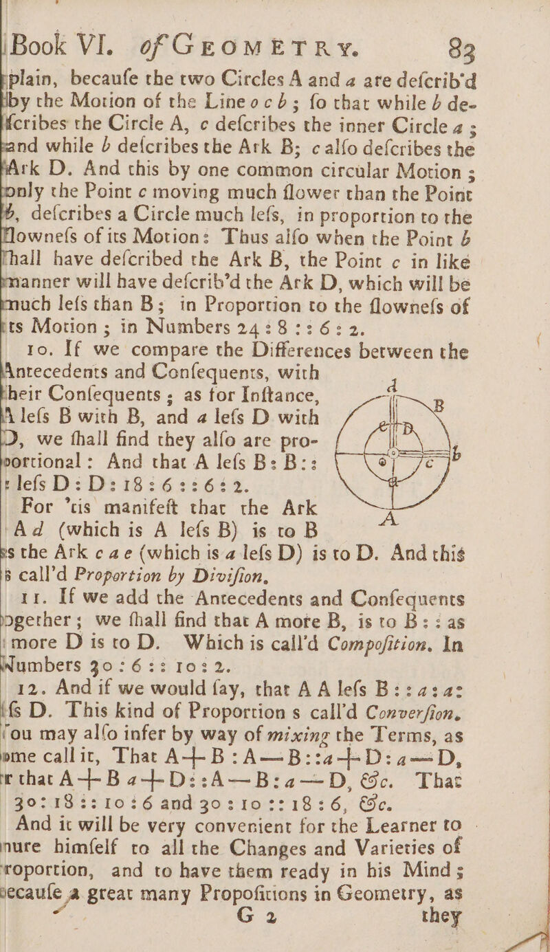 plain, becaufe the two Circles A and 2 are defcrib'd y the Motion of the Line o cb ; fo that while 4 de- fcribes the Circle A, c defcribes the inner Circle 4 ; nd while 2 defcribes the Atk B; calfo defcribes the Ark D. And this by one common circular Motion ; nly the Point ¢ moving much flower than the Point 6, defcribes a Circle much lefs, in proportion to the ownefs of its Motion: Thus alfo when the Point 4 hall have defcribed the Ark B, the Point ¢ in like anner will have defcrib’d the Ark D, which will be ach lefs than B; in Proportion to the flownefs of ts Motion ; in Numbers 24: 8:3: 6: 2. 10, If we compare the Differences between the Antecedents and Confequents, with heir Confequents ; as for Inftance, À lefs B with B, and a lefs D with , we fhall find they alfo are pro- ortional: And that A lefs B: B:: s lefs D: D:18:6::6: 32. For “tis manifeft that the Ark ‘Ad (which is A lefs B) is to B ss the Ark ¢ ae (which is a lefs D) is to D. And this 5 call’d Proportion by Divifion. 11. If we add the Anrecedents and Confequents bgerher ; we fhall find that A morte B, is to B : : as ‘more D is to D. Which is call’d Compofition. In Numbers 30:6:: 1032. 12. And if we would fay, that A A lefs B:: 2:42 tfs D. This kind of Proportion s call’d Conver/fion. ‘ou may al(o infer by way of mixing the Terms, as ome callit, That A+-B:A—B::42-+-D:2—D, w chat A+-Ba2+-D::A—B:a—D, &amp;c That / 30:18 3:10:6 and 30:10 ::18:6, &amp;e. And it will be very convenient for the Learner to » nure himfelf ro all the Changes and Varieties of roportion, and to have them ready in his Mind; vecaule a great many Propofitions in Geometry, as ie G 2 they