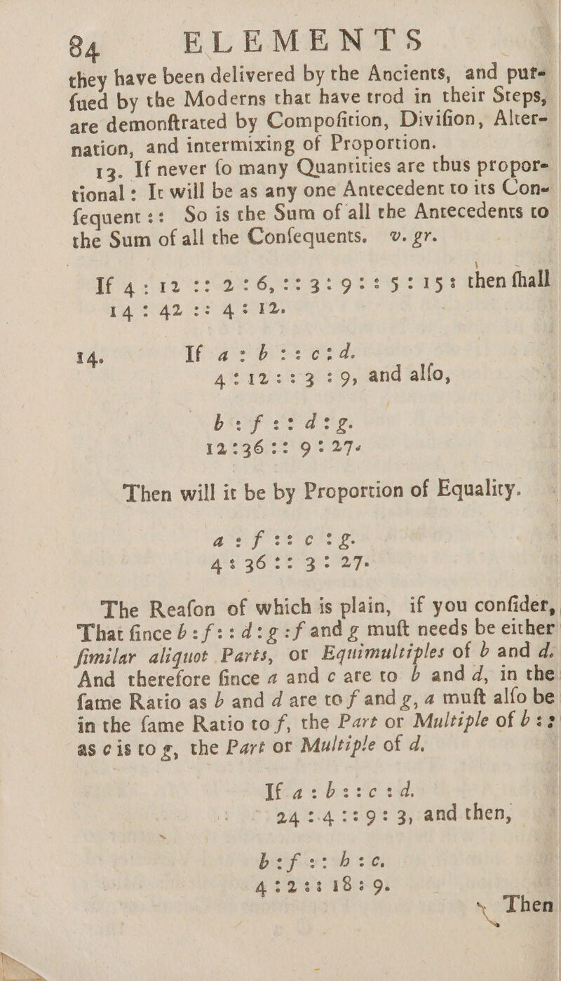 they have been delivered by the Ancients, and pute | {ued by the Moderns that have trod in their Steps, _ are demonftrated by Compofition, Divifion, Alter- nation, and intermixing of Proportion. | 13. If never fo many Quantities are thus propor- tional: Ir will be as any one Antecedent to its Con« fequent:: So is the Sum of all the Antecedents to Ar: 2:6,::3:9::5215: chenfhall 14: 42 :: 4 © 12: 14. Lae ord: ; 4:12::3 :9, and allo, CRC DEA TS 12:36 :: 9:27: Then will it be by Proportion of Equality. PUR CN LE Be A? 36 50 30 27e The Reafon of whichis plain, if you confider, That fince b: f::d:g:f and g muft needs be either fimilar aliquot Parts, ot Equimultiples of b and d, And therefore fince 4 and c are to b and d, in the. fame Ratio as b and d are to f and g, 2 muft alfo be in the fame Ratio to f, the Part or Multiple of b:2 as cistog, the Part or Multiple of d. Ifa: be:c3d. 24 :4::9+: 3, and-then, : Becifice? wh Lio 4251185: 9 \ Then