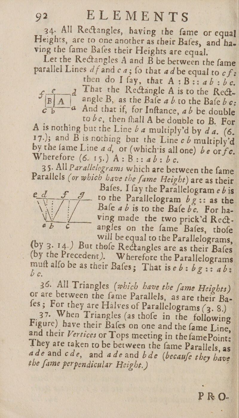 34. All Rectangles, having the fame or equal Heights, are to one another as their Bafes, and ha. ving the fame Bafes their Heights are equal. Let the Rectangles A and B be between the fame parallel Lines dfandca; fo that adbe equalto cf: then do I fay, that A:B::ab: be. ¢_e___q Thar the Rectangle A is to the Rect. ÿ [B] A | angle B, as the Bafe a b to the Bale be: cb 4 And that if, for Inftance, ab be double to bc, then fhall A be double to B. For A is nothing but the Line é 4 multiply’d by da. (6. 17.); and B is nothing but the Line cb multiply’d by the fame Line ad, or (whichis all one) be or fe. Wherefore (6. 15.) A: B:: ab: bc. 35. All Parallelograms which are between the fame Parallels (or which bave the fame Height) are as their Bafes. J fay the Parallelogram eb is ed SF J tothe Parallelogram bg :: as the ne Laye Bafe 4 b is to the Bale bc. For ha- 040) ving made the two prick'd Re@- ob € angles on the fame Bafes, thofe will be equal to the Parallelograms, (by 3. 14.) But thofe Rectangles are as their Bafes _ (by the Precedent). Wherefore the Parallelograms mt alfo be as their Bafes; That ised: bgs: abs C. 36. All Triangles (which have the fame Heights) or are between the fame Parallels, as are their Ba- fes; For they are Halves of Parallelograms (3. 8.) _ 37. When Triangles (as thofe in the following Figure) have their Bafes on one and the fame Line, — and their Verrices or Tops meeting in the famePoint: _ They are taken ro be between the fame Parallels, as ade and cde, and a de and bde (becaufe they bave. the fame perpendicular Height. ) ead PRO- |