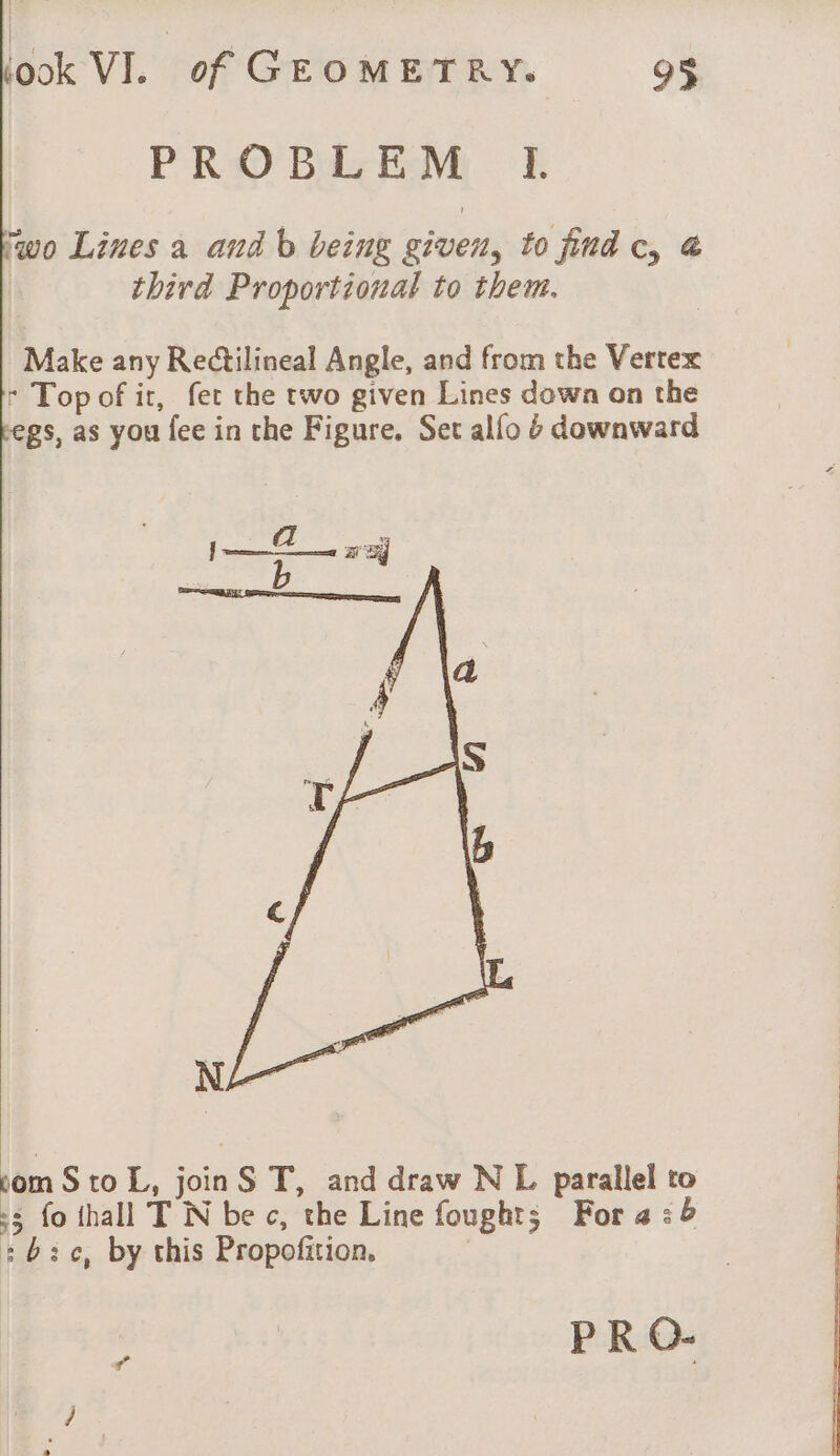 PROBLEM I. ‘wo Lines a and b being given, to find c, &amp; third Proportional to them. Make any Rectilineal Angle, and from the Vertex - Top of it, fet the two given Lines down on the gs, as you fee in the Figure. Set alfo 6 downward om Sto L, joinS T, and draw N L parallel to 5 fo thall T N be c, the Line fought; For 4:6 :b3c, by this Propofition,