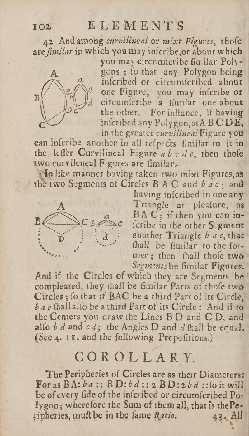 42. Andamong curvilineal or mixt Figures, thofe are fimilar in which you may infcribe,or about which you may circumfcribe fimilar Poly - gons ; fo thar any Polygon being infcribed or circumfcribed about one Figure, “you may infcribe or d circumfcribe a fimilar one about the other. For inftance, if having in{cribed any Polygon,asA BC DE, in the greater curvilinea/l Figure you can infcribe another in all refpects fimilar to it im the leffer Curvilineal Figure 2b c de, then thofe two curvileneal Figures are fimilar.. Ni Tike manner having taken rwo mixt Figures, as th two Segments of Circles BAC and bac; and: having infcribed in one any A 3 ‘Triangle at pleafure, as a BAC; if then you can in- BZ Svc BÆSC fcribe in the tt Segment ‘5 ©? A à : anôther Triangle b ac, that® À RAR PR fall be fimilar to the for- eae mer; then fhall chofe two’ | Segmentsbe fimilar Figures. And if the Circles of which they are Segments bé! compleated, they fhall be fimilar Parts of thofe two Circles ; fo that if BAC be a third Parc of its Circle, bac thallalfo be a chird Part of irs Circle: And if to’ the Centers you draw the Lines B D and C D, and alfo bd and cd; the Angles D and d thall be equal. (See 4. 14. and the following Propofitions.) COROLLARY. The Peripheries of Circles are as their Diameters: Foras BA: 64:: BD:6d::2 BD:206d ::{o it will be of every fide of the infcribed or circum{cribed Po- lygon; wherefore the Sum of them all, that is thePe- ripheries, muft be in the fame Ratio, 434 All à