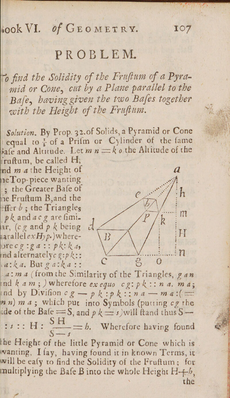 a RENE ORNE t { took VI. of GEoMETRY. 107 PROBE TM. To find the Solidity of the Frufium of a Pyra- mid or Cone, cut by a Plane parallel to the ‘Bale, having given the two Bafes together with the Height of the Frufium. Solution. By Prop. 32-0f Solids, a Pyramid or Cone equal to + of a Prifm or Cylinder of the fame jafe and Alucude. Let mn =k o the Altitude of the ‘ruftum, be called H; | ; d mathe Height of 1e Top-piece wanting .; the Greater Bafe of ne Fruftum B,and the En i fer D ; the Triangles Durs k and ac g are fimi. D i (cg ae k being d ae, re: parallelex Hyp. )where- R gees el cs ga 4 pRikay fo 7 pnd aiternatelyc f:pR:: Meee! Mee SPE (aka. But 2 Be C Sy 0 a: ma (fromthe Similarity of the Triangles, pan ind kam; )wherefore exequo cg:ph::n a. m a; ind by Divifion C£g—pk cpkiina—ma(— mn) ma; Which put into Symbols (putting cg the ide of the Bafe =S, and pk = s )will ftand thus S — 1-7 H: S S—s the Height of the little Pyramid or Cone which is. wanting, I fay, having found it in known Terms, it will be ealy to find the Solidity of the Frufium; for multiplying the Bafe B into the whole Height H-+4-b, | eats the =h, Wherefore having found PP