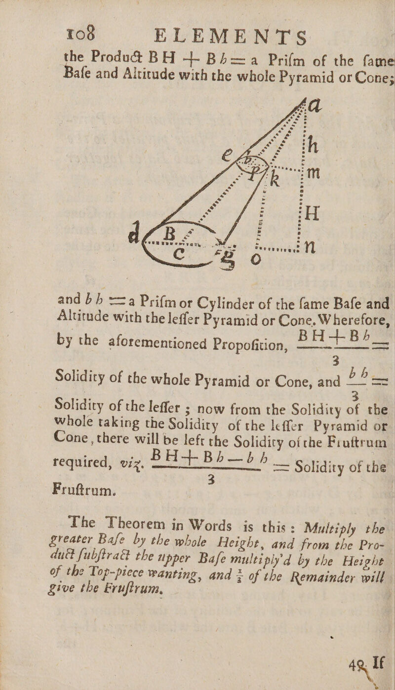 the Product BH +- Bh=a Prifm of the fame Bafe and Altitude with the whole Pyramid or Cone; and bh =a Prifmor Cylinder of the fame Bafe and Altitude with the leffer Pyramid or Cone. Wherefore, BH LB Solidity of the whole Pyramid or Cone, and 2a = by the aforementioned Propofition, 3 Solidity of the leffer ; now from the Solidity of the whole taking the Solidity of the leffer Pyramid or Cone, there will be left the Solidity of the Fruitrum required, viz. fst Bb bib = Solidity of the 3 | Fruftrum. The Theorem in Words is this: Multiply the greater Bafe by the whole Height, and from the Pro- dud fubjtra&amp; the upper Bafe multi ply’d by the Height of the Top-piece wanting, and à of the Remainder will give the Frufirum. ; LUS