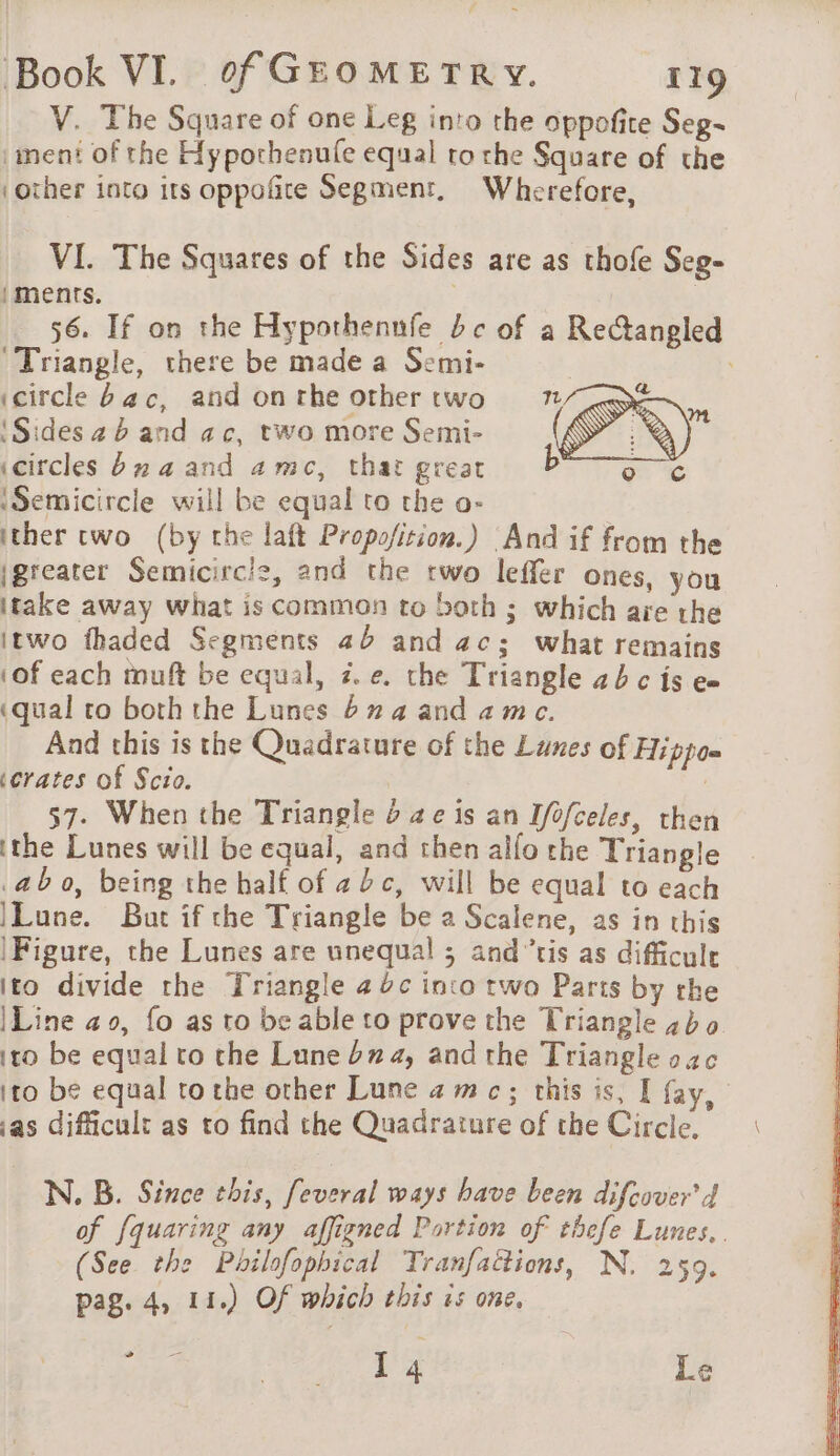 V. The Square of one Leg into the oppofite Seg- |iment of the Hypothenufe equal to the Square of the ‘other into its oppoñre Segment, Wherefore, VI. The Squares of the Sides are as thofe Seg- iments. | 56. If on the Hypothennfe bc of a Rectangled ‘Triangle, there be made a Semi- ; (circle bac, and on rhe other two ‘Sides 4 b and ac, two more Semi- icircles bn 4 and amc, that great ‘Semicircle will be equal to the o- ther two (by the laft Propofition.) And if from the igreater Semicircle, and the two leffer ones, you itake away what is common to both ; which aie the itwo thaded Segments 4b and ac; what remains ‘of each muft be equal, z.¢. the Triangle 4b c is e= (qual to both the Lunes buaand ame. And this is the Quadrature of the Lunes of Hippo= ‘crates of Scio. | 57- When the Triangle 6 ae is an Ifofceles, then ithe Lunes will be equal, and then alfo the Triangle .ab 0, being the half of 2c, will be equal to each Lune. But if the Triangle be a Scalene, as in this |Figure, the Lunes are unequal ; and’tis as difficule ito divide the Triangle a %c into two Parts by the |Line ao, fo as to be able to prove the Triangle bo ito be equal to the Lune bz, and the Triangle oac ito be equal tothe other Lune amc; this is, I fay, ‘as difficult as to find the Quadrature of the Circle, N. B. Since this, feveral ways have been difcover'd of fquaring any affigned Portion of thefe Lunes.. (See the Philofophical Tranfactions, N. 259. pag. 4, 11.) Of which this is one, T 4 Le &gt;