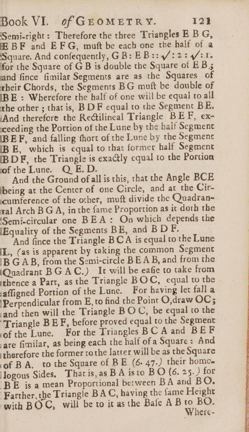 Semi-right : Therefore the three Triangles E B G, Æ BF and EF G, muft be each one the half of a Square. And confequently, GB: EB::4/:2:4:1. for the Square of GB is double the Square of EB; and fince fimilar Segments are as the Squares of rheir Chords, the Segments BG muft be double of IBE : Wherefore the half of one will be equal to all the other ; that is, B DF equal to the Segment BE. ‘And therefore the Rectilineal Triangle BEF, ex- ceeding the Portion of the Lune by the haif Segment BEF, and falling fhort of the Lune by the Segment IB E, which is equal to that former half Segment IBDF, the Triangle is exactly equal to the Portion of the Lune. Q.E. D. And the Ground of all is this, that the Angle BCE being at the Center of one Circle, and at the Cir- cumference of the other, muft divide the Quadran- sal Arch BG A, inthe fame Proportion as it doth the Semi-circular one BEA: On which depends the [Equality of the Segments BE, and B D F And fince the Triangle BCA is equal to the Lune IL, (as is apparent by taking the common Segment IB GAB, from the Semi-circle BEA B, and from the (Quadrant BG AC.) It will be eafie to take from thence a Part, as the Triangle BOC, equal to the - jaffigned Portion of the Lune. For having let fall a \Perpendicular from E, to find the Point O,draw OC; ‘and then will the Triangle BOC, be equal to the Triangle BE F, before proved equal to the Segment ‘of the Lune. For the Triangles BC A and BEF are fimilar, as being each the half of a Square: And therefore the former rothe latter will be as the Square of BA, tothe Square of BE (6. 47.) their homo Hogous Sides. Tharis,as B A isto BO (6. 25.) for BE is a mean Proportional between BA and BO. ‘Farther, the Triangle BA C, having the fame Height ‘with BOC, will be to it as the Bale AB eg | ere-