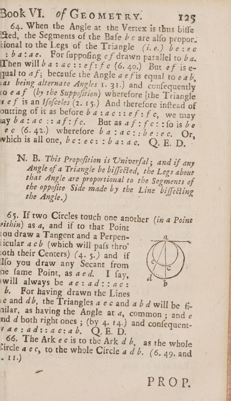 64. When the Angle at the Vertex is thus bite “ed, the Segments of the Bafe bc are alfo propor. tional to the Legs of the Triangle (.e.) besec :ba:ae. For fuppofing ef drawn parallel to ba. When willba:acz:ef: fe (6.40.) But ef ise- qual to af; becaufe the Angle ae fis equal toe ab, jas being alternate Angles 1.31.) and confequently coeaf (by the Suppofition) wherefore ithe Triangle wef isan Ifofceles (2. 15.) And therefore inftead of putting of it as before bazac::ef: fe, wema ay ba:ac::af:fc. Buras hf: fo i-loisbe ec (6.42) wherefore ba:ac::be:ec. Or, which is all one, bc: ec: :ba:zac., Q. E. D. : N. B. This Propofition is Univerfal; and if any | Angle of a Triangle be biffe%ed, the Legs about that Angle are proportional to the Segments of the oppofice Side made by the Line biffecting the Angle.) | 65. If two Circles touch one another #ithin) as a, and if to that Point ‘ou draw a Tangent and a Perpen- icular acb (which will pafs thro’ coth their Centers) (4. 5.) and if Ho you draw any Secant from ne fame Point, as aed. I fay, will always be ae:ad::ac: 6 For having drawn the Lines ‘ec and db, the Triangles 2 e c and 4 4 4 will be G- nilar, as having the Angle at +, common 3; ande nd d both right ones ; (by 4. 14.) and confequent- Vae:ad::ac:ab. D 66. The Arkecis to the Ark db, asthe whole | tircle a ec, to the whole Circle 4 d J, (6. 49. and » II.) (in 4 Point a PROP,