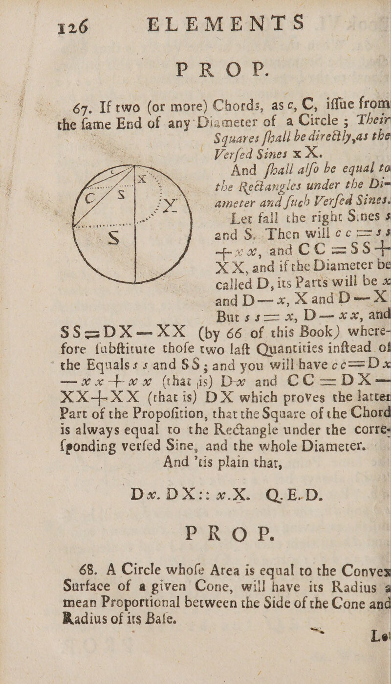 r RO: Ff, : 67. If two (or more) Chords, asc, C, iffue from the fame End of any Diameter of a Circle ; Their Se : | … Squares fhall be direttly,as the _ Verfed Sines x X. | And fhall alfo be equal to the Reëtangles under the Di= ameter and Juch Verfed Sines. Ler fall the right Sines s and S, Then willcc=ss + x æ, and CC =SS+ X X, and if the Diameter be called D, its Parts will be x and D— x, XandD—X _ Burss— x, D— «x, and SS =DX — XX (by 66 of this Book) where- fore {ubftiture thofe two laft Quantities inftead of the Equalss s and 88 ; and you will have ce=D x —xx#xx (that is) De and CC—DX— XX+-XX (thar is) DX which proves the lattes Part of the Propofition, thatthe Square of the Chord 1S always equal to the Rectangle under the corres {ponding verfed Sine, and the whole Diameter. | And ’tis plain char, Dx.DX::x.X. Q.E.D. PROP. 68. A Circle whofe Area is equal to the Convex Surface of a given Cone, will have its Radius 4 mean Proportional between the Side of the Cone and Radius of its Bale. ar Le: