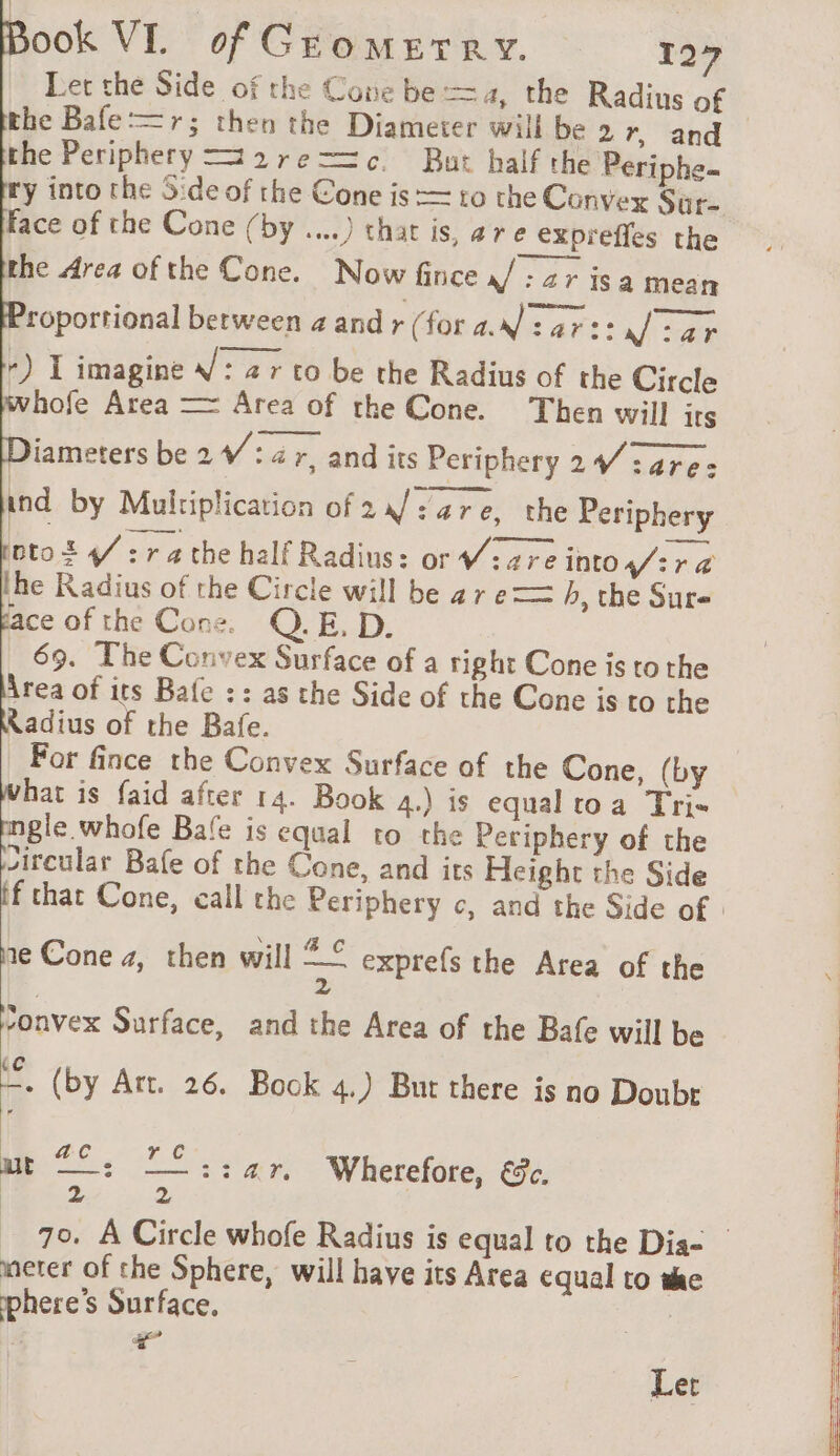 Let thé Side of the Cone be =a, the Radius of the Bafe =r; then the Diameter will be 2 r, and the Periphery =2re=—=c But half the Periphe- y into the Side of the Cone is = to the Convex Sure Face of the Cone (by ....) that is, are exprefles the the Area ofthe Cone. Now fince / : zr isa mean roportional between 4 andr (for a: 472: Jj tar -) I imagine V: ar to be the Radius of the Circle whofe Area — Area of the Cone. Then will its Diameters be 2 4/: 4 r, and its Periphery 27 :are: ind by Multiplication of 2a/:are, the Periphery nto S 4 : ra the half Radius: or Ware into fira the Radius of the Circle will be ar e== h, the Sure ace of the Cone. QE. D. 69. The Convex Surface of a right Cone is to the Area of its Bafe :: as the Side of the Cone is to the Radius of the Bafe. For fince the Convex Surface of the Cone, (by hat is faid after 14. Book 4.) is equaltoa Tri gle. whofe Bafe is equal to the Periphery of the jircular Bafe of the Cone, and its Height the Side if chat Cone, call the Periphery c, and the Side of ‘any Æ C ne Cone 4, then will = exprefs the Area of the 2 Nonvex Surface, and the Area of the Bafe will be . (by Art. 26. Bock 4.) But there is no Doubr | c mi: Sin Wherefore, €c. | 2 70. À Circle whofe Radius is equal to the Dis= _ meter of the Sphere, will have its Area equal to she phere’s Surface. 4 + Ler
