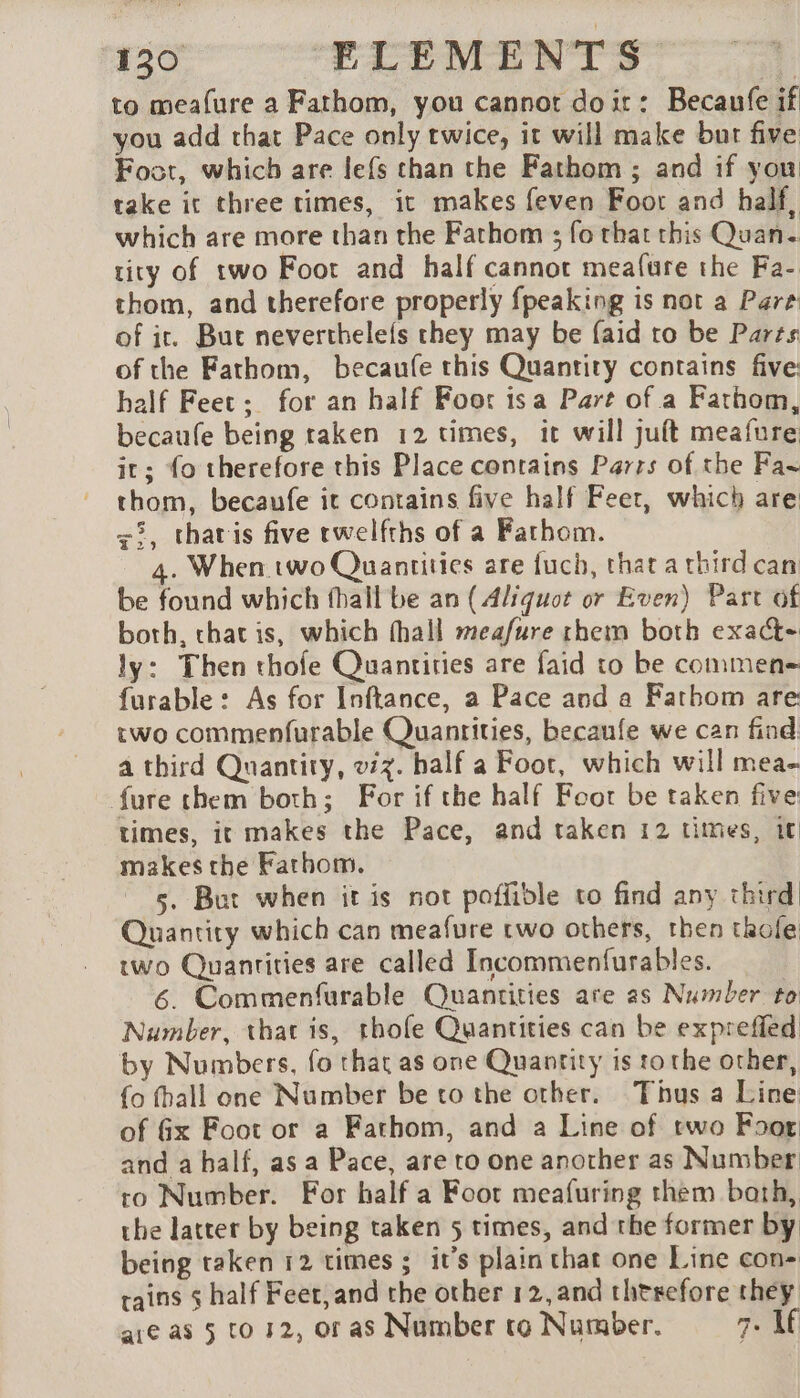 to mealure a Fathom, you cannot doit: Becaufe if you add that Pace only twice, it will make but five Foot, which are lefs than the Fathom; and if you take it three times, it makes feven Foot and half, which are more than the Fathom ; fo that this Quan. tity of two Foot and half cannot meafure the Fa- thom, and therefore properly {peaking is not a Pare of ir. But neverthelefs they may be faid ro be Parts of the Fathom, becaufe this Quantity contains five: half Feet; for an half Foot isa Part of a Fathom, becaufe being raken 12 times, it will juft meafure it; fo therefore this Place contains Parrs of the Fa thom, becaufe it contains five half Feet, which are &lt;2, tharis five rwelfths of a Fathom. 4. When two Quantities are fuch, that a third can be found which fhall be an (Aliquot or Even) Part of both, that is, which fhall meafure rhem both exact- ly: Then thofe Quantities are faid to be commen furable : As for Inftance, a Pace and a Fathom are two commenfurable Quantities, becaufe we can find a third Quantity, v7%. half a Foot, which will mea- fure them both; For if the half Foot be taken five: times, it makes the Pace, and taken 12 times, it makes the Fathom. 5. But when it is not poffidle to find any third Quantity which can meafure two others, then tkole two Quantities are called Incommenfurables. 6. Commenfurable Quantities are as Number to Number, that is, thofe Quantities can be exprefled by Numbers, fo that as one Quantity is to the other, {o fhall one Number be to the other. Thus a Line of Gx Foot or a Fathom, and a Line of two Foor and a half, as a Pace, are to one another as Number to Number. For half a Foot meafuring them bath, the latter by being taken 5 times, and the former by being taken 12 times ; it’s plain that one Line con- tains $ half Feet,and the other 12, and therefore they are as 5 to 42, or as Number to Number. 7. If