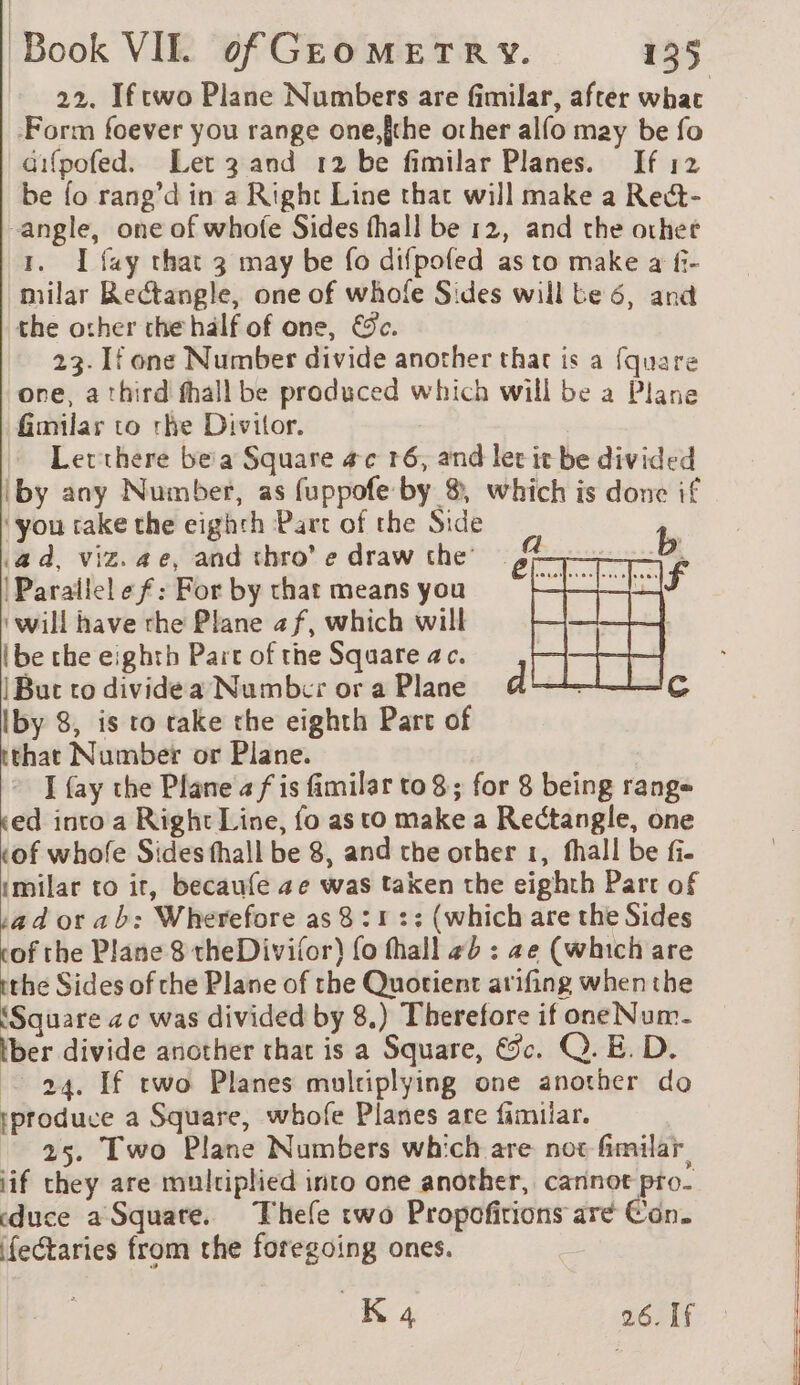 Form foever you range one,{the other alfo may be fo aifpofed. Let 3 and 12 be fimilar Planes. If 12 be fo rang’d in a Right Line that will make a Rect- angle, one of whofe Sides fhall be 12, and the other 1. I fay that 3 may be fo difpofed as to make a f- milar Rectangle, one of whofe Sides will be 6, and the other the half of one, &c. 23. If one Number divide another that is a fquare one, a third fhall be produced which will be a Plane fimilar to rhe Divitor. Letthere be a Square #c 16, and let it be divided (by any Number, as fuppofe by 8, which is done if ‘you take the eighth Part of the Side ad, viz. ae, and thro’ e draw the = 4 |Parallelef: For by that means you ‘will have rhe Plane af, which will (be the eighth Part of the Square ac. |But to dividea Numbrr or a Plane Iby 8, is to take the eighth Part of tthat Number or Plane. I {ay the Plane af is fimilar to 8 ; for 8 being range «ed into a Right Line, fo as to make a Rectangle, one tof whofe Sides fhall be 8, and che other 1, fhall be fi. imilar to ir, becaufe ae was taken the eighth Part of adorabh: Wherefore as 8 : 1 :: (which are the Sides tof the Plane 8 theDivifor) {o thall #b : ze (which are ithe Sides of che Plane of the Quotient arifing whenthe Square ac was divided by 8.) Therefore if one Num- lber divide another that is a Square, &c. Q.E. D. 24. If two Planes multiplying one another do produce a Square, whofe Planes are familar. 25. Two Plane Numbers which are not fimilar iif they are multiplied into one another, cannot pro. duce a Square. Thefe two Propoñirions are Con. (fectaries from the foregoing ones. K4 26. If