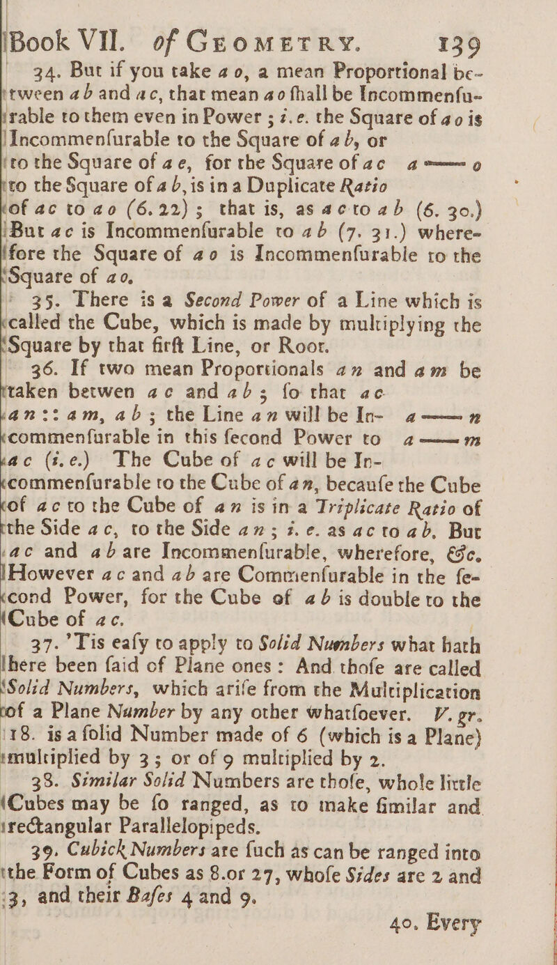 34. But if you take # o, a mean Proportional bc- itween ab and ac, that mean ao fhall be Incommenfu- rable ro them even in Power ; z.e. the Square of ao is |Incommenfurable to the Square of 2, or ‘tothe Square of ae, forthe Square ofac a 9 to the Square of 4 b, is ina Duplicate Ratio 3 of ac to ao (6.22); that is, as acto a b (6. 30.) {But ac is Incommenfurable to 26 (7. 31.) where- {fore the Square of 20 is Incommenfurable ro the ‘Square of ao, 35. There is a Second Power of a Line which is called the Cube, which is made by multiplying the Square by that firft Line, or Roor. _ 36. If two mean Proportionals an and am be taken betwen ac andab3; fo that ae. an::am, ab; the Line an will be In- 4 n commenfurable in this fecond Power to 2az——m ac (#.e.) The Cube of ac will be In- commenfurable to the Cube of az, becaufe the Cube cof acto the Cube of ax is in a Triplicate Ratio of tthe Side ac, to the Side 4 n ; 5. e. as ac to ab. But ac and 4b are Incommenfurable, wherefore, &amp;c. IHowever ac and 2b are Commenfurable in the fe- «cond Power, for the Cube of #b is double to the (Cube of ac. 37. Tis eafy to apply to Solid Numbers what hath here been faid of Plane ones: And thofe are called ‘Solid Numbers, which arife from the Multiplication f a Plane Number by any other whatfoever. V. gr. 118. is a folid Number made of 6 (which is a Plane) :multiplied by 3; or of 9 multiplied by 2. 38. Similar Solid Numbers are thofe, whole little (Cubes may be fo ranged, as to make fimilar and irectangular Parallelopipeds. 39. Cubick Numbers are {uch as can be ranged into ithe Form of Cubes as 8.or 27, whofe Sides are 2 and :3, and their Bafes 4 and 9. 40, Every