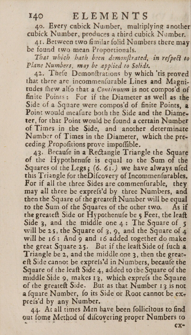 40. Eyery cubick Number, mulriplying another cubick Number, produces a third cubick Number. 41. Between two fimilar folid Numbers there may be found two mean Proportionals. That which bath been demonfirated, in refpe&amp; to Plane Numbers, may be applied to Solids. 42. Thefe Demonftrations by which ‘tis proved thar there are incommenfurable Lines and Magni- tudes fhew alfo that a Continuum is not compos’d of finite Points: For if the Diameter as well as the Side of a Square were compos’d of finite Points, a Point would meafure both the Side and the Diamee ter, for chat Point would be found a certain Number of Times in the Side, and another determinate Namber of Times in the Diameter, which the pre- ceding Propofitions prove impoffible. 43. Becaufe in a ReCtangie Triangle the Square of the Hypothenufe is equal to the Sum of the Squares of the Legs; (6. 61.) we have always ufed this Triangle for theDifcovery of Incommenfurables, For if all che three Sides are commenfurable, they may all three be exprefs’d by three Numbers, and then the Square of the greateft Number will be equal to the Sum of the Squares of the other two. As if the greateft Side or Hypothenufe be 5 Feet, the leaft Side 3, and the middle one 4: The Square of 5 will be 25, the Square of 3, 9, and the Square of 4 will be 16: And 9 and 16 added together do make the great Square 25. But if the leaft Side of fuch a Triangle be 2, and the middle one 3, then the grear- eft Side cannot be exprels’d in Numbers, becaufe the Square of the leaft Side 4, added to the Square of the middle Side 9, makes 13, which exprefs the Square of the greateft Side. But as that Number 13 is not a fquare Number, fo its Side or Root cannot be exe prets'd by any Number. 44. Acall times Men have been follicitous to find out fome Method of dilcoyering proper Numbers to