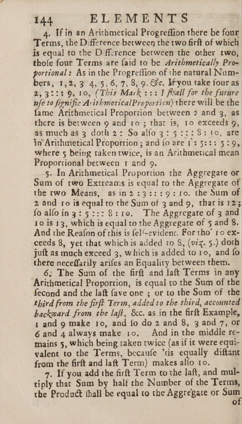 4. If in an Arithmetical Progreffion there be four Terms, the D:fference between the two firft of which is equal to the Diffzrence between the other two, thofe four Terms are {aid to be Arithmetically Pro- portional: As in the Progreffion of the natural Num- bers, 1,2, 3.4, 5,6, 7, 8, 9.€9c. H-you take four as 2,3222.9, 10, (This Mark : : : I foall for the future ufe to fignifie ArithmeticalProporticn) there will be the fame Arithmetical Proportion between 2 and 3, as there is between 9 and 10 ; that is, 10 exceeds 9, as much as 3 doth 2: So alfo 3: 5:::8:10, are in Arithmerical Proportion ; and fo are 1: 5:23 5:29, where 5 being taken twice, is an Arithmetical mean Proportional between 1 and 9. s. In Arithmetical Proportion the Aggregate or Sum of two Extreams is equa! ro the Aggregate of the two Means, asin2:3:::9:10. the Sum of 2 and fo is equal to the Sum of 3 and 9, thar is 123 fo alloin3:5::: 8:10. The Aggregate of 3 and 10 is 13, which is equal to the Aggregate of 5 and 8. And the Reafon of this is felf-evident. For tho’ 10 ex- ceeds 8, yet that which is added to 8, (viz. 5.) doth. juft as much exceed 3, which is added to 10, and fo there neceffarily arifes an Equality between them. 6; The Sum of the firft and laft Terms in any Arichmetical Proportion, is equal to the Sum of the fecond and the laft fave one ; or to the Sum of the third from the firft Term, added to the third, accounted backward from the laf?, &amp;c. as in the firft Example, 1 and 9 make ro, and fo do 2 and 8, 3 and 7, or 6 and 4 always make 10. And inthe middle re- mains 5, Which being taken twice (as if it were equi- valent to the Terms, becaufe tis equally diftant from che firft and laft Term) makes allo ro. 7. If you add the firft Term to the laft, and mul- tiply chat Sum by half che Number of the Terms, the Product thall be equal to the Aggregate or oe of