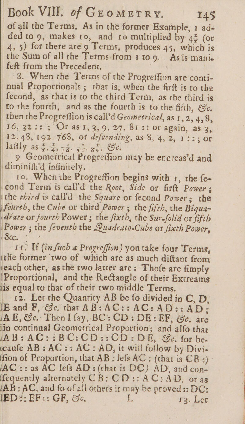 | | Book VII. of Geomerry. 145 ofall the Terms. As in the former Example, 1 ad- _ded to 9, makes 10, and ro multiplied by 42 (or 4, 5) for there are 9 Terms, produces 45, which is the Sum of all the Terms.from 1to9. Asis mani. feft from the Precedent. as | _ 8. When the Terms of the Progreffion are conti- nual Proportionals ; that is, when che firft is to the fecond, as that is co the third Term, as che third is to the fourth, and as the fourth is to the fifth, €c. then the Progreflion is call’d Geometrical, as 1,2, 4,8, 116,32:: ; Or as 1, 3,9, 27, 81 :: or again, as 3, 112,48, 192.768, ot defcending, as 8, 4,2, 1 ::; or dafily as 5,5, 52 55, 33, Ge. | 9 Geometrical Progreffion may be encreas’d and \diminifh'd infinitely. 10, When the Progreffion begins with 1, the fe= «cond Term is call’d the Root, Side or firft Powers ithe ehird is calf'd the Square or fecond Power: the - fourth, the Cube or third Power ; the fifeh, the Biqua- «date or fourth Power ; the fixth, the Sur-folid or fifth Power ; the feventh the Quadrato-Cube or fixth Power, (eee, 7 CLIS Tf (in fuch a Progreffion) you take four Terms, trie former ‘two of which are as much diftant from «each other, as the two latter are: Thofe are fimply IProportional, and the Rectangle of their Extreams jis equal ro that of their two middle Terms. _ 12. Let the Quantity AB be fo divided in C, D, JE and F, -&amp;c. that AB: AC:: AC: AD:: AD: AE, &amp;c.. ThenI fay, BC: CD: DE: EF, ec. are “a continual Geometrical Proportion; and alfo thar AB: AC::BC:CD::CD:DE, &amp;e. for be. ccaufe AB: AC : : AC: AD, it will follow by Divi- ffion of Proportion, that AB : lefs AC : (that is CB :) AC :: as AC lefs AD : (that is DC) AD, and con- fequently alrernately CB: C D :: AC: AD, or as JA B : AC, and fo of all others ir may be proved :: DC: