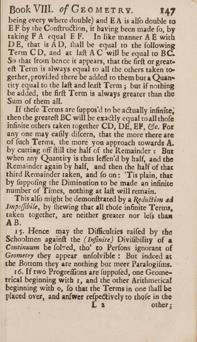 being every where double) and E A is alfo double to EF by the Conftruction, it having been made fo, by taking FA equal EF. In like manner AE with DE, that is AD, fhall be equal to the following Term CD, and at laft AC will be equal to BC. So that from hence it appears, that the firft or greate eft Term is always equal to all the others taken toe gether, provided there be added to them buta Quans tity equal to the laft and leaft Term ; but if nothing be added, the firft Term is always greater than the Sum of them all. : If thefe Terms are fuppos’d to be actually infinite, then the greareft BC will be exactly equal roall thofe infinite others taken together CD, DE, EF, &amp;c. For any one may eafly difcern, that the more there are of {uch Terms, the more you approach cowards A. by cutting off ftill the half of the Remainder: Bue when any Quantity is thus leffen’d by half, and the Remainder again by half, and then the half of that third Remainder taken, and fo on: ’Tis plain, that by fuppofing the Diminution to be made an infinite number of Times, nothing at laft will remain. This alfo might be demonftrated by a Redu&amp;tion ad Impofibile, by thewing that all thofe infinite Terms, taken together, are neither greater nor lefs thar B _ 15. Hence may the Difficulties raifed by the Schoolmen againft the (Infinite) Divifibility of a Continuum be folved, tho’ to Perfons ignorant of Geometry they appear unfolvible : But indeed aç the Bottom they ate nothing but meer Paralogifms. — 16. If two Progreffions are fuppofed, one Geome= trical beginning with 1, and the other Arithmetical eginning with o, fo that the Terms in one fhall be placed over, and an{wer refpectively to thofe in the ; L 2 other ;