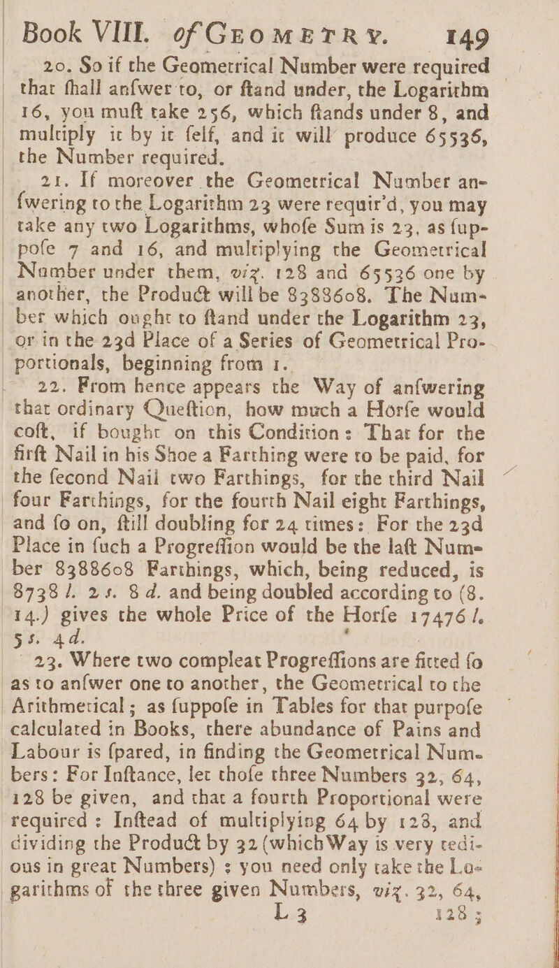 20. So if the Geometrical Number were required _ that fhall anfwer to, or ftand under, the Logarithm | 16, you muft take 256, which fiands under 8, and multiply ic by ic felf, and it will produce 65536, | the Number required. | 21. If moreover the Geometrical Number an- _ {wering to the Logarithm 23 were requir’d, you may take any two Logarithms, whofe Sum is 23, as fup- | pofe 7 and 16, and multiplying the Geometrical Number under them, o7z. 128 and 65536 one by _ another, the Product will be 8388608. The Num- | ber which ought to ftand under the Logarithm 23, or in the 23d Place of a Series of Geometrical Pro- portionals, beginning from 1. . 22. From hence appears the Way of anfwering that ordinary Queftion, how much a Horfe would coft, if bought on this Condition: Thar for the firft Nail in his Shoe a Farthing were to be paid, for the fecond Naii two Farthings, for the third Nail four Farthings, for the fourth Nail eight Farthings, and fo on, ftill doubling for 24 times: For the 23d Place in fuch a Progreflion would be the laft Num ber 8388608 Farthings, which, being reduced, is 8738 /. 2s. 8d. and being doubled according to (8. 14.) gives the whole Price of the Horfe 17476 /, Raa 4. | ke 23. Where two compleat Progreffions are fitted {o -asto anfwer one to another, the Geometrical to the Arithmerical ; as fuppole in Tables for chat purpofe calculated in Books, chere abundance of Pains and Labour is (pared, in finding the Geometrical Num. bers: For Inftance, let thofe three Numbers 32, 64, 128 be given, and that a fourth Proportional were required : Inftead of multiplying 64 by 123, and dividing the Product by 32 (which Way is very tedi- ous in great Numbers) : you need only take the La« _garithms of the three given Seamus VIX. 32, 64, 3 128 ;