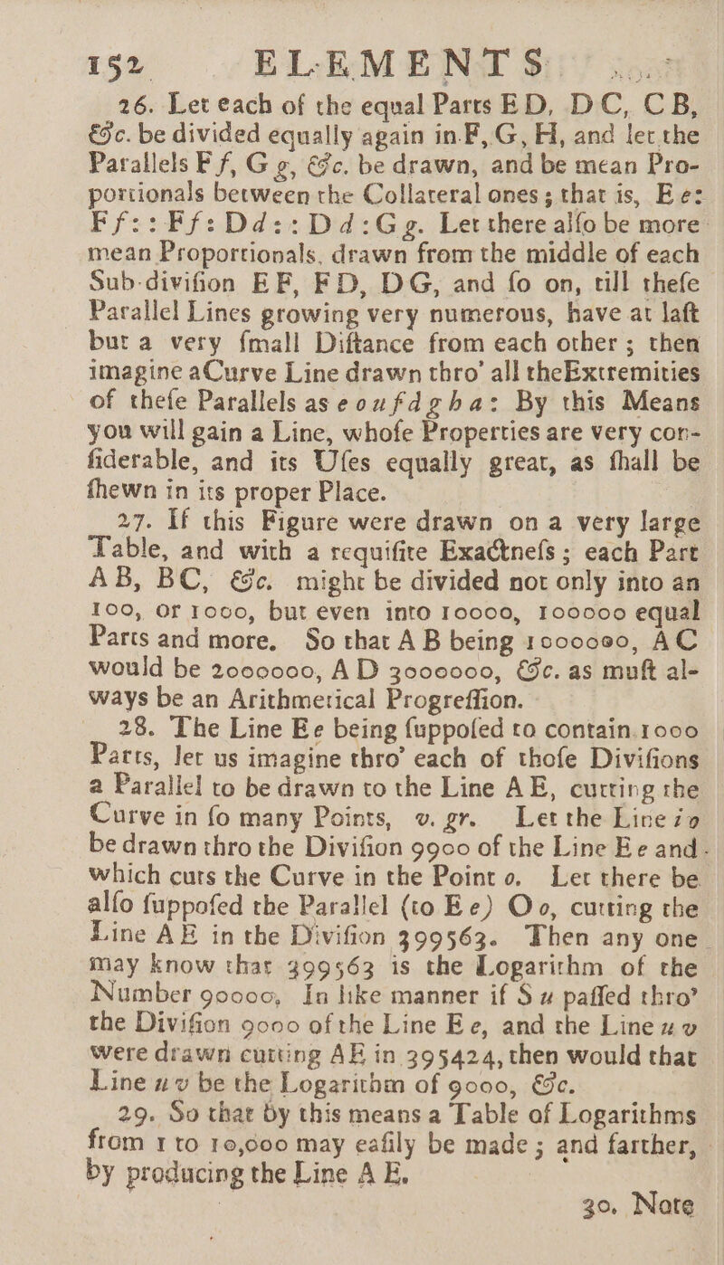 26. Let each of the equal Parts ED, DC, CB, € c. be divided equally again in F, G, H, and let the Parallels Ff, Gg, €fc. be drawn, and be mean Pro- portionals between the Collateral ones; that is, Ee: mean Proportionals, drawn from the middle of each Sub-divifion EF, FD, DG, and fo on, till thefe Parallel Lines growing very numerous, have at laft but a very {mall Diftance from each other ; then imagine aCurve Line drawn thro’ all theExtremities of thefe Parallels aseoufdgha: By this Means you will gain a Line, whofe Properties are very con- fiderable, and its Ufes equally great, as fhall be fhewn in its proper Place. | A 27. If this Figure were drawn ona very large Table, and with a requifite Exa@nefs ; each Part AB, BC, &amp;c. might be divided not only into an 100, Of 1000, but even into 10000, 100000 equal Parts and more. So that AB being 1000000, AC would be 2000000, AD 3000000, &amp;ec. as muft al- ways be an Arithmerical Progreffion. 28. The Line Ee being fuppoled to contain.1000 Parts, let us imagine thro’ each of thofe Divifions a Parallel to be drawn to the Line AE, curting the Curve in fo many Points, v. gr. Let the Lire io which curs the Curve in the Point 0. Let there be alfo fuppofed the Parallel (to Ee) Oo, cutting the may know that 399563 is the Logarithm of the Number 90000, In hke manner if S # paffed thro’ the Divifion 9000 of the Line Ee, and the Line were drawn cutting AE in 395424, then would that Line uv be the Logarithm of 9000, €&amp;c. 29. So that by this means a Table of Logarithms by producing the Line A E. 30, Nate