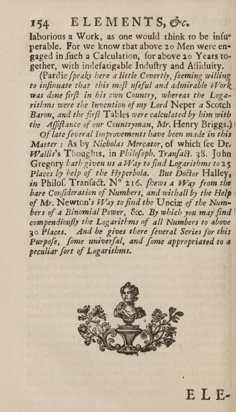 laborious a Work, as one would think vo be infur perable. For we know that above 20 Men were en= gaged in fuch a Calculation, for above 10 Years to- gether, with indefatigable Induftry and Affiduiry. (Pardie {peaks bere a little Covertly, feeming willing to infinyate that this moft ufeful and admirable Work. was done firft in bis own Country, whereas the Loga- rithms were the Invention of my Lord Neper a Scotch Baron, and the firft Tables were calculated by him with the Affiftance of our Countryman, Mr. Henry Briggs.)| Of late feveral Improvements have been made in this Matter : As by Nicholas Mercator, of which fee Dr: Walliss Thoughts, in Philofoph, TranfaG. 38. John Gregory hath given us a Way to find Logarithms to 25 Places by help of the Hyperbola. But Doctor Halley, in Philof. Tran(act. N° 216. fhews a Way from the bare Confideration of Numbers, and withall by the Help of Mr. Newton's Fay to find the Unciz of the Num= bers of a Binomial Power, &amp;c. By which you may find | compendioufly the Logarithms of all Numbers to above 30 Places. And he gives there feveral Series for this Purpofe, fome unsverfal, and fome appropriated to a peculiar fort of Logarithms. |