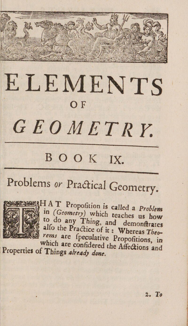 GEOMETRY. BOOK ES Problems or Practical Geometry. 44H AT Propofition is called a Problem ma In (Geometry) which teaches us how &amp; to do any Thing, and demonftrates mY alfo the Practice of ir : Whereas Theo- MAND) rems are {peculative Propofitions, in which are confidered the Affections and Properties of Things already done. 2. To