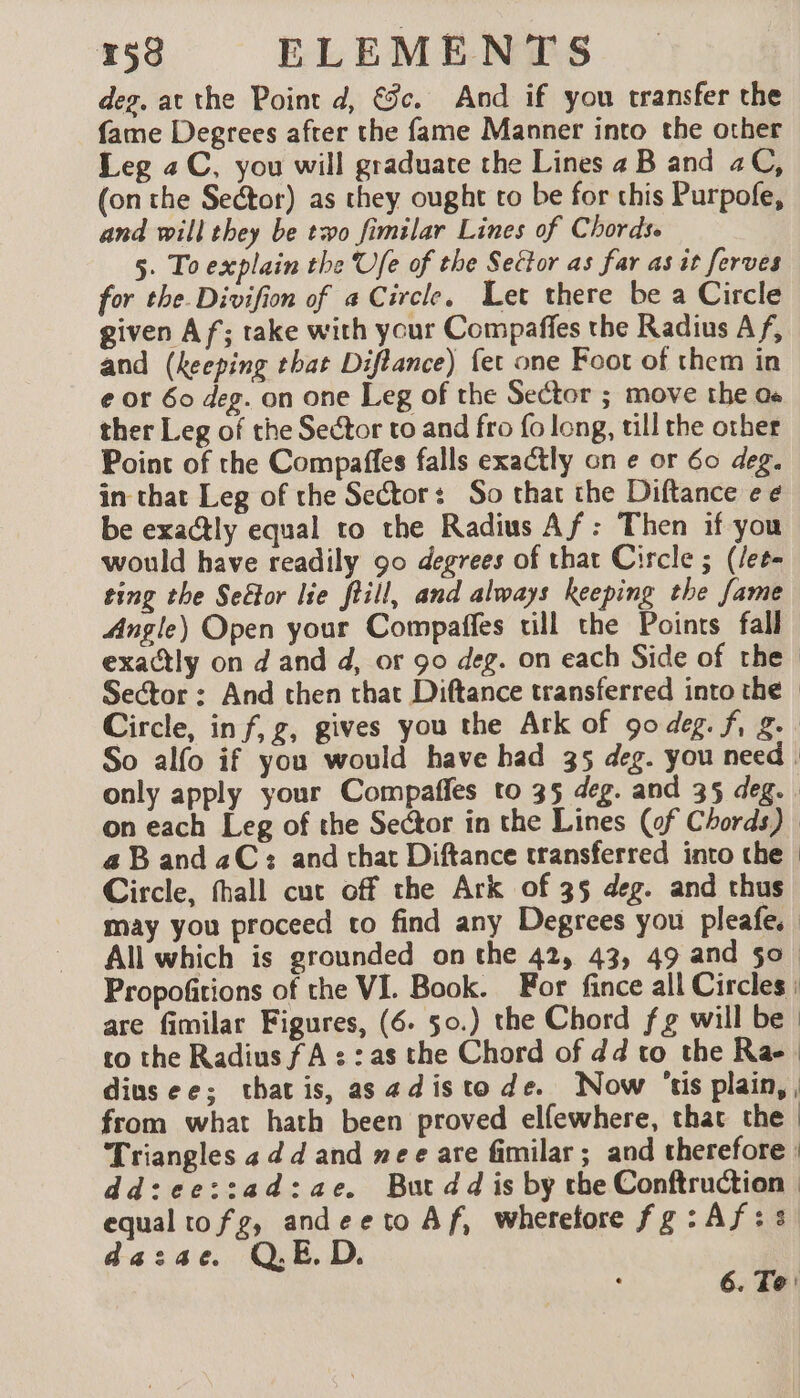 deg. at the Point d, €c. And if you transfer the fame Degrees after the fame Manner into the other Leg a C, you will graduate the Lines 4 B and 2C, (on the Sector) as they ought to be for this Purpofe, and will they be two fimilar Lines of Chords. 5. To explain the Ufe of the Seétor as far as it ferves for the. Divifion of a Circle. Let there be a Circle given Af; take with your Compaffes the Radius Af, and (keeping that Diflance) fer one Foot of them in e or 60 deg. on one Leg of the Sector ; move the os ther Leg of the Sector to and fro fo long, till the other Point of the Compaffes falls exactly on e or 60 deg. in that Leg of the Sector: So that the Diftance ee be exactly equal to the Radius Af: Then if you would have readily 90 degrees of that Circle ; (/et- ting the Seëlor lie fill, and always keeping the fame Angle) Open your Compaffes till the Points fall exactly on d and d, or 90 deg. on each Side of the Sector : And then that Diftance transferred into the | Circle, inf, gz, gives you the Ark of 90 deg. f, g. So alfo if you would have had 35 deg. you need only apply your Compaffes to 35 deg. and 35 deg. on each Leg of the Sector in the Lines (of Chords) a Band aC: and that Diftance transferred into the | Circle, thall cut off the Ark of 35 deg. and thus may you proceed to find any Degrees you pleafe. All which is grounded on the 42, 43, 49 and 50 Propofitions of the VI. Book. For fince all Circles : are fimilar Figures, (6. 50.) the Chord f g will be | to the Radius fA : : as the Chord of dd to the Rae | diusee; thatis, asadistode. Now ‘tis plain, , from what hath been proved elfewhere, that the | Triangles 4 d d and mee are fimilar ; and therefore | dd:ee::ad:ae. But dd is by the Conftruction equal tofg, andeeto Af, wherefore fg: Af: dazae. QED.