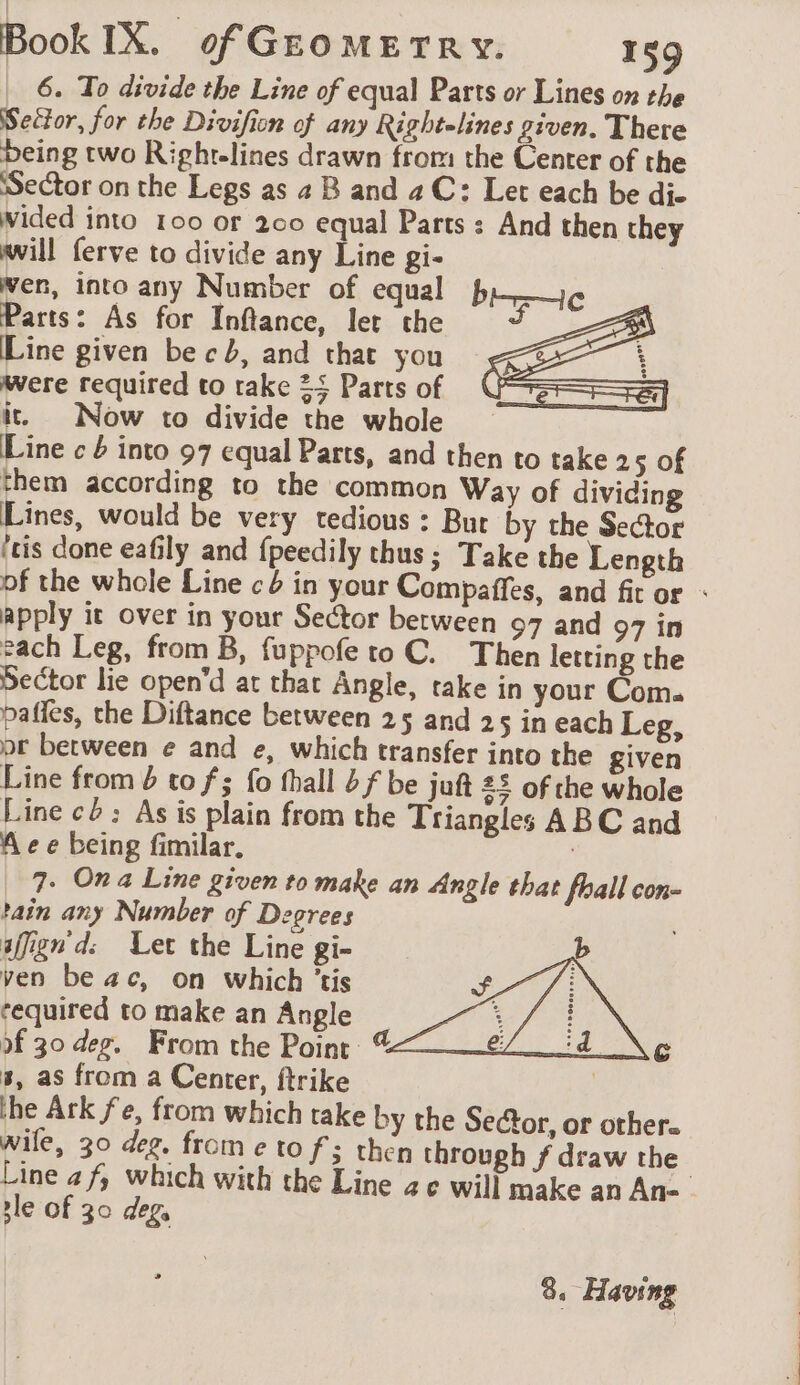 _ 6. To divide the Line of equal Parts or Lines on the Seétor, for the Divifion of any Rightelines given. There being two Righr-lines drawn from the Center of the Sector on the Legs as 4 B and aC: Let each be di- Wided into 100 or 200 equal Parts : And then they will ferve to divide any Line gi- wen, into any Number of equal bc Parts: As for Inflance, let the ~ Line given be cb, and that you è were required to take 25 Parts of it. Now to divide the whole Line c 4 into 97 equal Parts, and then to take 25 of them according to the common Way of dividing Lines, would be very tedious : Bur by the Sector itis done eafily and fpeedily thus; Take the Length pf the whole Line ¢4 in your Compaffes, and fit or : apply it over in your Sector between 97 and 97 in each Leg, from B, fuppofe to C. Then letting the Sector lie open’d at that Angle, take in your Com. paffes, the Diftance between 25 and 25 in each Leg, pr between e and e, which transfer into the given Line from 4 to f; fo fhall bf be juft 22 of the whole Line c: As is plain from the Triangles ABC and A e e being fimilar. 7. Ona Line given to make an Angle that foall con- tain any Number of Degrees afign d: Let the Line gi- ven beac, on which ’tis required to make an Angle of 30 deg. From the Point 3, as from a Center, ftrike | the Ark fe, from which rake by the Sector, or other. Wile, 30 deg. from e to fs then through f draw the Line af, which with the Line ze will make an An- . tle of 30 deg, 8. Having