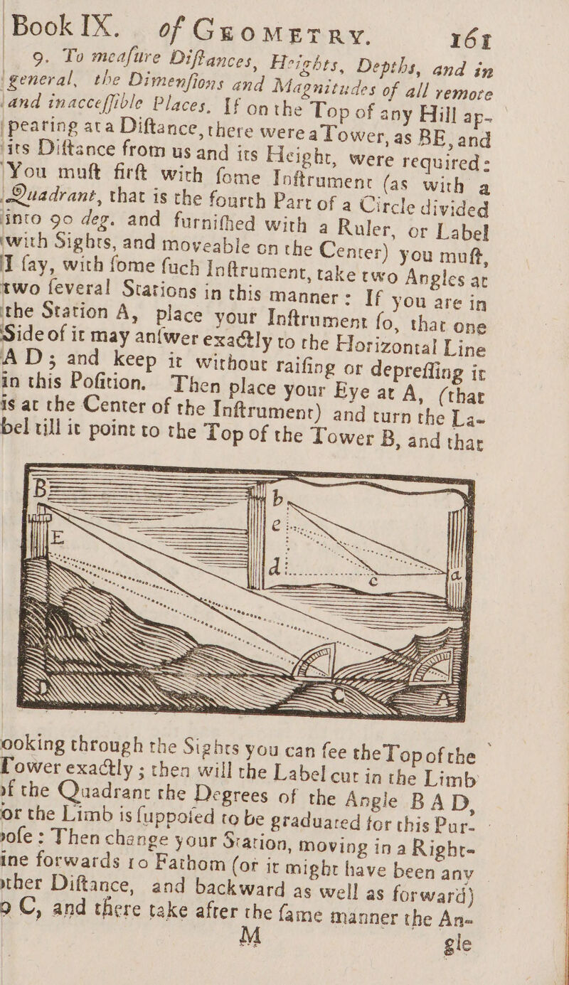 9. To meafure Diffances, Heights, Depths, and in (general, the Dimenfions and Magnitudes of all remore land inacceffible Places. If onthe Top of any Hill ap. |peating ata Diftance, there were a Tower, as BE, and ‘its Diftance from us and its Hicight, were required : You maft firft with fome Inftrument {as with a Quadrant, that is the fourth Part of a Circle divided into 90 deg. and furnifhed with 2 Ruler, or Label with Sights, and moveable on the Center) you muft, I fay, with fome fuch Inftrument, take two Angles ar two feveral Stations in this manner: If yOu are in ithe Station A, place your Inftrument fo, that one Side of it may an{wer exactly to the Horizontal Line AD; and keep it without raifing or deprefling ir in this Pofition. Then place your Bye at A, (that is at the Center of the Inftrument) and turn the La- bel till it point to the Top of the Tower B, and that Ss at A Go = 3h ———— ooking through the Sights you can {ee the Topof the Power exactly ; then will the Label cut in the Limb of the Quadrant the Degrees of the Angie BAD, or the Limb is fuppoied to be graduared for this Pur- ofe : Then change your Station, moving in a Righr- ine forwards 10 Fathom (or it might have been anv ther Diftance, and backward as well as forward) 9 C, and there take ape je fame manner the An- gle